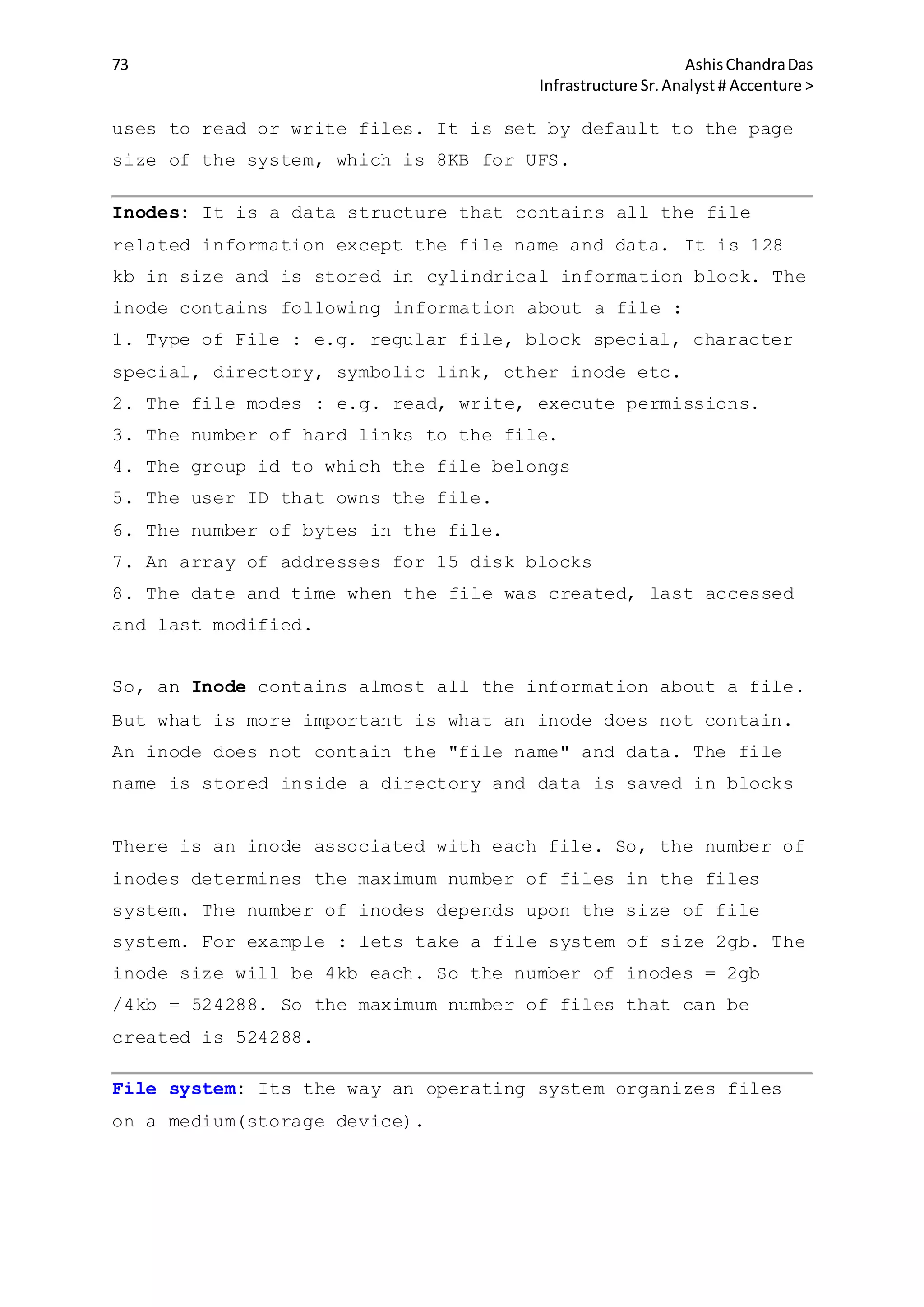 73 AshisChandraDas
Infrastructure Sr.Analyst # Accenture >
uses to read or write files. It is set by default to the page
size of the system, which is 8KB for UFS.
Inodes: It is a data structure that contains all the file
related information except the file name and data. It is 128
kb in size and is stored in cylindrical information block. The
inode contains following information about a file :
1. Type of File : e.g. regular file, block special, character
special, directory, symbolic link, other inode etc.
2. The file modes : e.g. read, write, execute permissions.
3. The number of hard links to the file.
4. The group id to which the file belongs
5. The user ID that owns the file.
6. The number of bytes in the file.
7. An array of addresses for 15 disk blocks
8. The date and time when the file was created, last accessed
and last modified.
So, an Inode contains almost all the information about a file.
But what is more important is what an inode does not contain.
An inode does not contain the "file name" and data. The file
name is stored inside a directory and data is saved in blocks
There is an inode associated with each file. So, the number of
inodes determines the maximum number of files in the files
system. The number of inodes depends upon the size of file
system. For example : lets take a file system of size 2gb. The
inode size will be 4kb each. So the number of inodes = 2gb
/4kb = 524288. So the maximum number of files that can be
created is 524288.
File system: Its the way an operating system organizes files
on a medium(storage device).
 