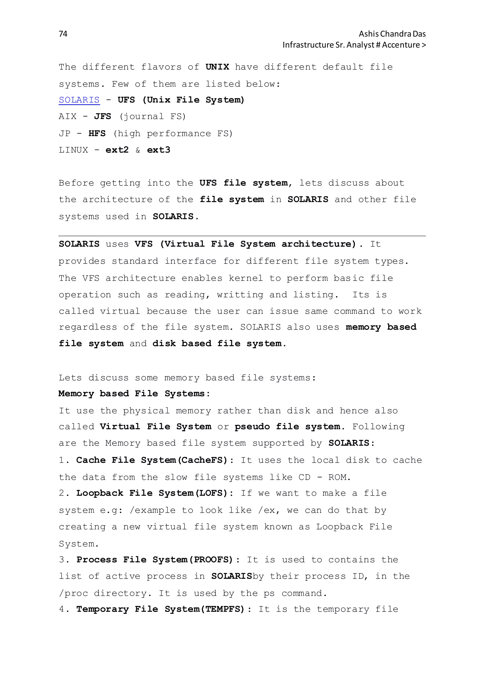 74 AshisChandraDas
Infrastructure Sr.Analyst # Accenture >
The different flavors of UNIX have different default file
systems. Few of them are listed below:
SOLARIS - UFS (Unix File System)
AIX - JFS (journal FS)
JP - HFS (high performance FS)
LINUX - ext2 & ext3
Before getting into the UFS file system, lets discuss about
the architecture of the file system in SOLARIS and other file
systems used in SOLARIS.
SOLARIS uses VFS (Virtual File System architecture). It
provides standard interface for different file system types.
The VFS architecture enables kernel to perform basic file
operation such as reading, writting and listing. Its is
called virtual because the user can issue same command to work
regardless of the file system. SOLARIS also uses memory based
file system and disk based file system.
Lets discuss some memory based file systems:
Memory based File Systems:
It use the physical memory rather than disk and hence also
called Virtual File System or pseudo file system. Following
are the Memory based file system supported by SOLARIS:
1. Cache File System(CacheFS): It uses the local disk to cache
the data from the slow file systems like CD - ROM.
2. Loopback File System(LOFS): If we want to make a file
system e.g: /example to look like /ex, we can do that by
creating a new virtual file system known as Loopback File
System.
3. Process File System(PROOFS): It is used to contains the
list of active process in SOLARISby their process ID, in the
/proc directory. It is used by the ps command.
4. Temporary File System(TEMPFS): It is the temporary file
 