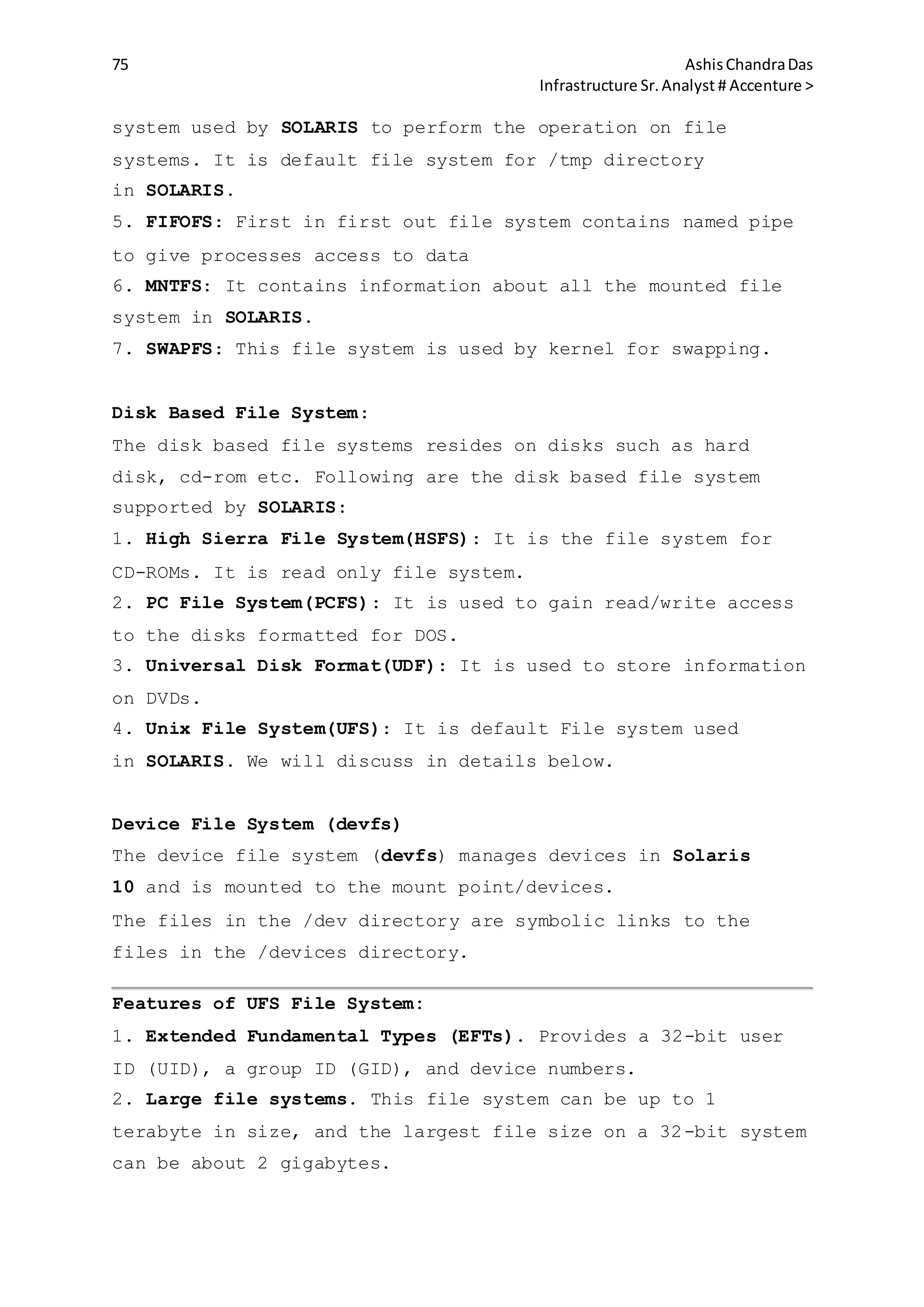 75 AshisChandraDas
Infrastructure Sr.Analyst # Accenture >
system used by SOLARIS to perform the operation on file
systems. It is default file system for /tmp directory
in SOLARIS.
5. FIFOFS: First in first out file system contains named pipe
to give processes access to data
6. MNTFS: It contains information about all the mounted file
system in SOLARIS.
7. SWAPFS: This file system is used by kernel for swapping.
Disk Based File System:
The disk based file systems resides on disks such as hard
disk, cd-rom etc. Following are the disk based file system
supported by SOLARIS:
1. High Sierra File System(HSFS): It is the file system for
CD-ROMs. It is read only file system.
2. PC File System(PCFS): It is used to gain read/write access
to the disks formatted for DOS.
3. Universal Disk Format(UDF): It is used to store information
on DVDs.
4. Unix File System(UFS): It is default File system used
in SOLARIS. We will discuss in details below.
Device File System (devfs)
The device file system (devfs) manages devices in Solaris
10 and is mounted to the mount point/devices.
The files in the /dev directory are symbolic links to the
files in the /devices directory.
Features of UFS File System:
1. Extended Fundamental Types (EFTs). Provides a 32-bit user
ID (UID), a group ID (GID), and device numbers.
2. Large file systems. This file system can be up to 1
terabyte in size, and the largest file size on a 32-bit system
can be about 2 gigabytes.
 
