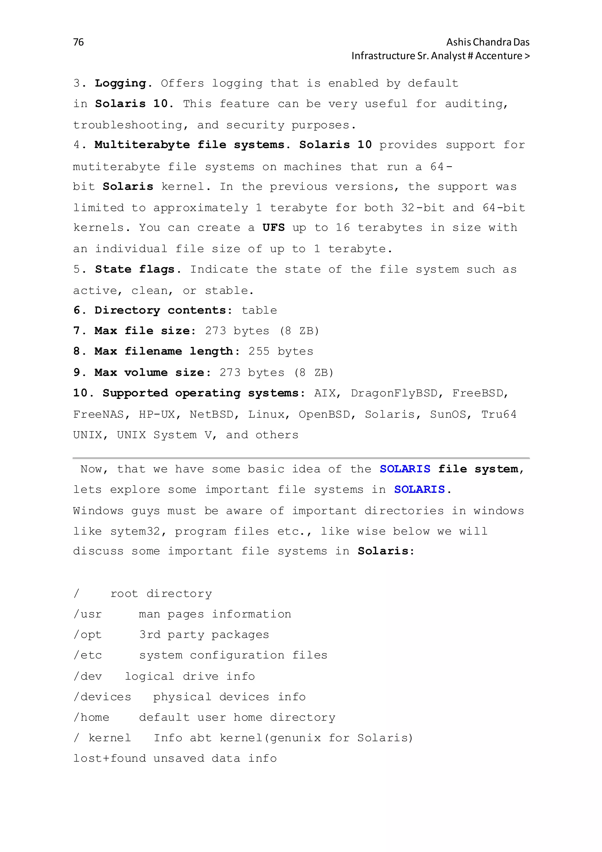76 AshisChandraDas
Infrastructure Sr.Analyst # Accenture >
3. Logging. Offers logging that is enabled by default
in Solaris 10. This feature can be very useful for auditing,
troubleshooting, and security purposes.
4. Multiterabyte file systems. Solaris 10 provides support for
mutiterabyte file systems on machines that run a 64-
bit Solaris kernel. In the previous versions, the support was
limited to approximately 1 terabyte for both 32-bit and 64-bit
kernels. You can create a UFS up to 16 terabytes in size with
an individual file size of up to 1 terabyte.
5. State flags. Indicate the state of the file system such as
active, clean, or stable.
6. Directory contents: table
7. Max file size: 273 bytes (8 ZB)
8. Max filename length: 255 bytes
9. Max volume size: 273 bytes (8 ZB)
10. Supported operating systems: AIX, DragonFlyBSD, FreeBSD,
FreeNAS, HP-UX, NetBSD, Linux, OpenBSD, Solaris, SunOS, Tru64
UNIX, UNIX System V, and others
Now, that we have some basic idea of the SOLARIS file system,
lets explore some important file systems in SOLARIS.
Windows guys must be aware of important directories in windows
like sytem32, program files etc., like wise below we will
discuss some important file systems in Solaris:
/ root directory
/usr man pages information
/opt 3rd party packages
/etc system configuration files
/dev logical drive info
/devices physical devices info
/home default user home directory
/ kernel Info abt kernel(genunix for Solaris)
lost+found unsaved data info
 
