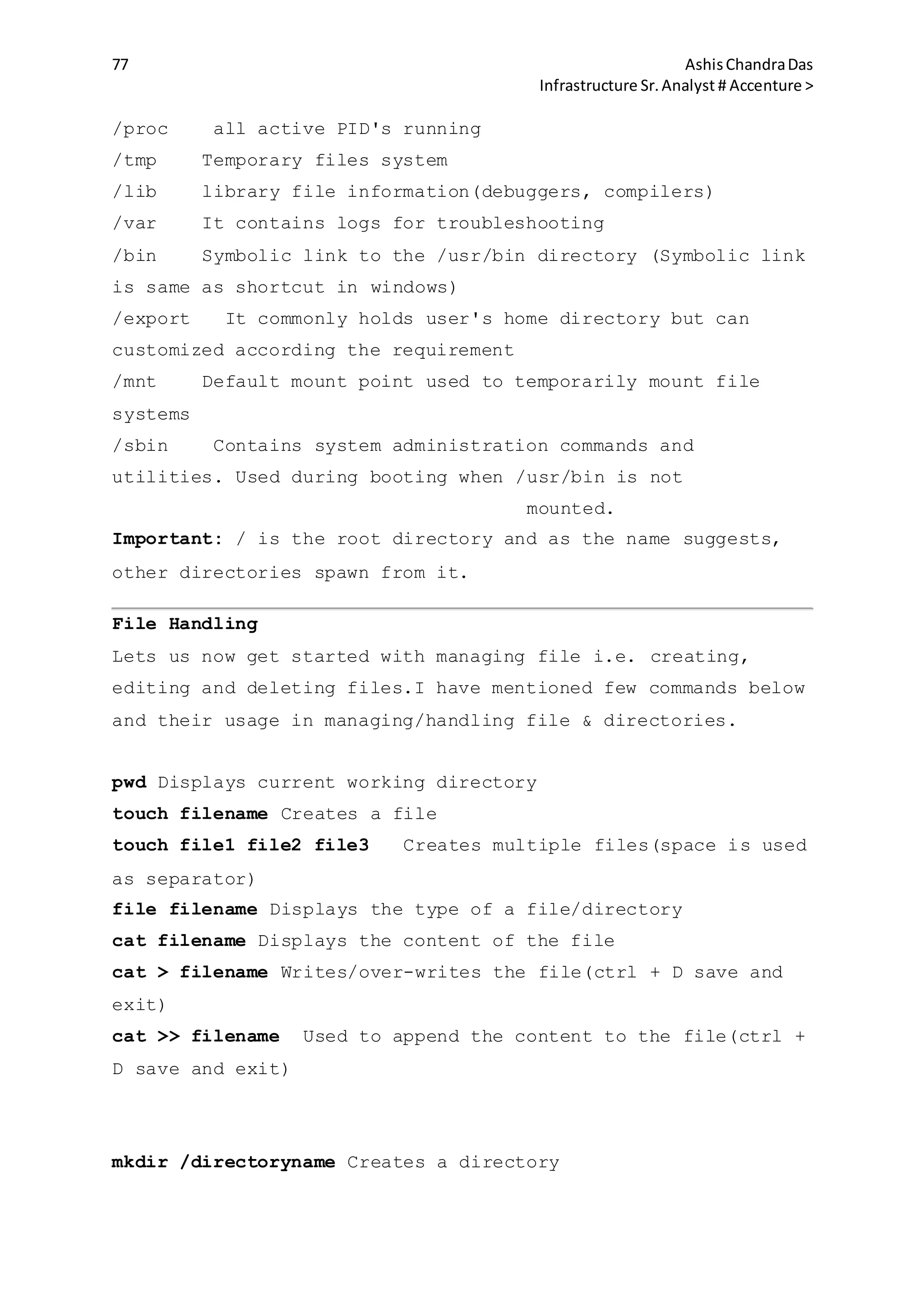 77 AshisChandraDas
Infrastructure Sr.Analyst # Accenture >
/proc all active PID's running
/tmp Temporary files system
/lib library file information(debuggers, compilers)
/var It contains logs for troubleshooting
/bin Symbolic link to the /usr/bin directory (Symbolic link
is same as shortcut in windows)
/export It commonly holds user's home directory but can
customized according the requirement
/mnt Default mount point used to temporarily mount file
systems
/sbin Contains system administration commands and
utilities. Used during booting when /usr/bin is not
mounted.
Important: / is the root directory and as the name suggests,
other directories spawn from it.
File Handling
Lets us now get started with managing file i.e. creating,
editing and deleting files.I have mentioned few commands below
and their usage in managing/handling file & directories.
pwd Displays current working directory
touch filename Creates a file
touch file1 file2 file3 Creates multiple files(space is used
as separator)
file filename Displays the type of a file/directory
cat filename Displays the content of the file
cat > filename Writes/over-writes the file(ctrl + D save and
exit)
cat >> filename Used to append the content to the file(ctrl +
D save and exit)
mkdir /directoryname Creates a directory
 