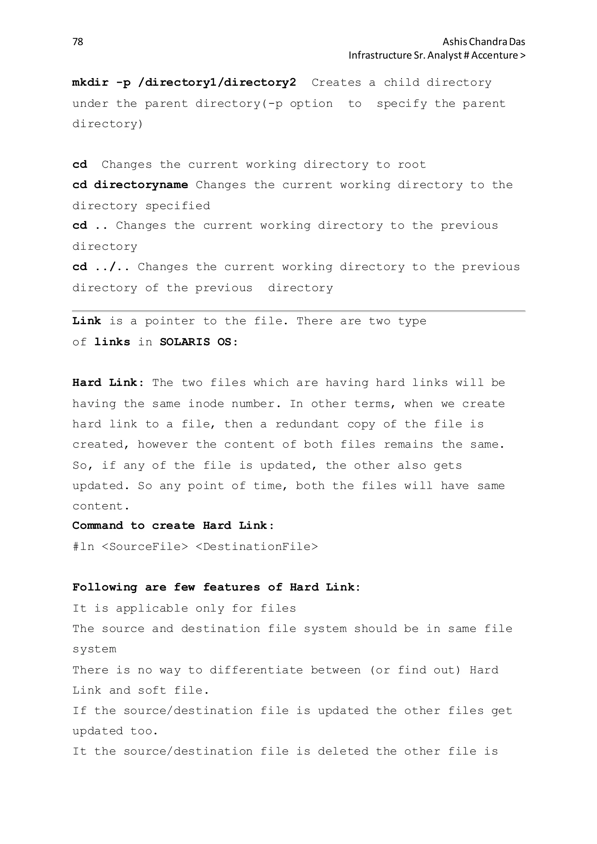 78 AshisChandraDas
Infrastructure Sr.Analyst # Accenture >
mkdir -p /directory1/directory2 Creates a child directory
under the parent directory(-p option to specify the parent
directory)
cd Changes the current working directory to root
cd directoryname Changes the current working directory to the
directory specified
cd .. Changes the current working directory to the previous
directory
cd ../.. Changes the current working directory to the previous
directory of the previous directory
Link is a pointer to the file. There are two type
of links in SOLARIS OS:
Hard Link: The two files which are having hard links will be
having the same inode number. In other terms, when we create
hard link to a file, then a redundant copy of the file is
created, however the content of both files remains the same.
So, if any of the file is updated, the other also gets
updated. So any point of time, both the files will have same
content.
Command to create Hard Link:
#ln <SourceFile> <DestinationFile>
Following are few features of Hard Link:
It is applicable only for files
The source and destination file system should be in same file
system
There is no way to differentiate between (or find out) Hard
Link and soft file.
If the source/destination file is updated the other files get
updated too.
It the source/destination file is deleted the other file is
 