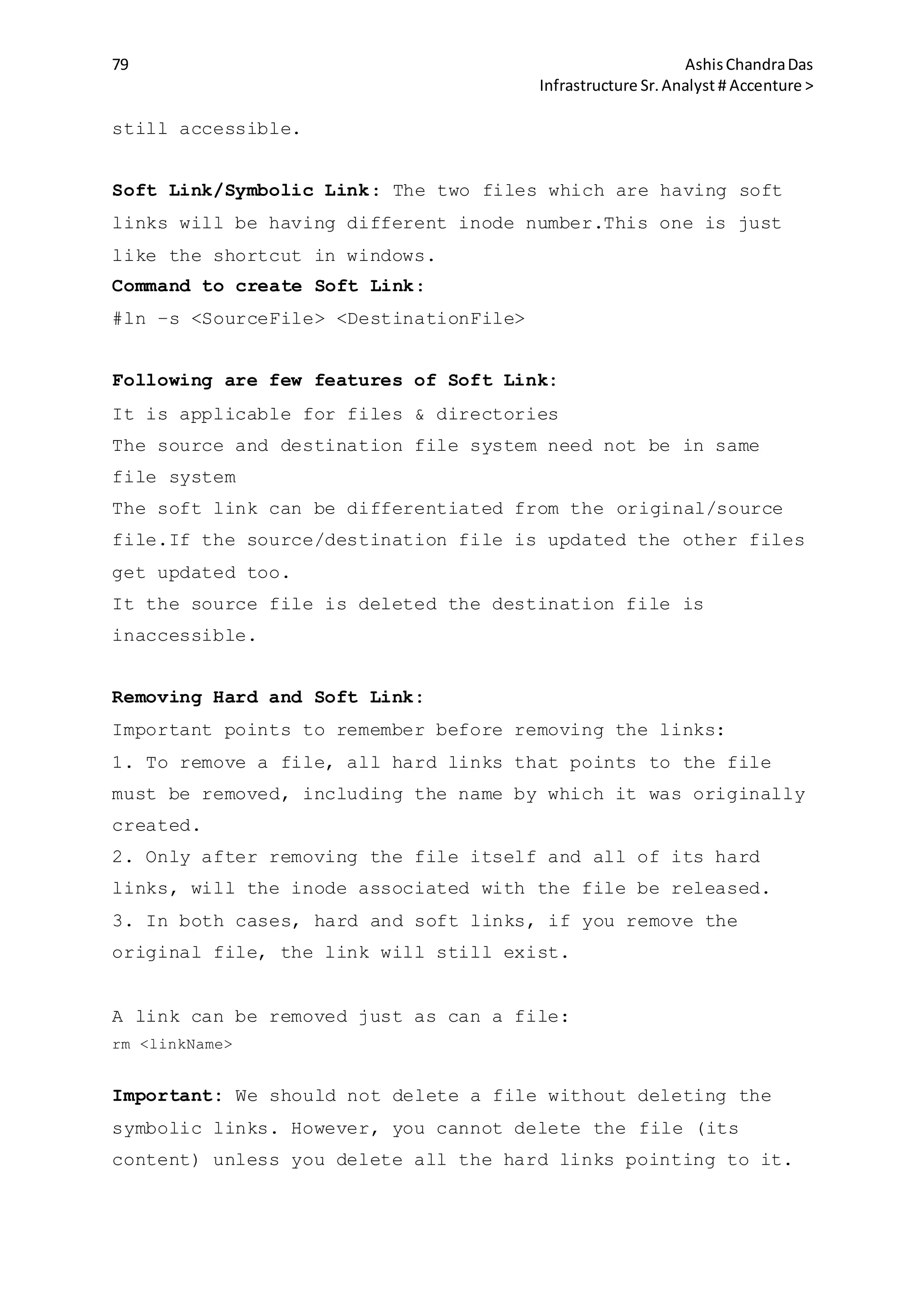 79 AshisChandraDas
Infrastructure Sr.Analyst # Accenture >
still accessible.
Soft Link/Symbolic Link: The two files which are having soft
links will be having different inode number.This one is just
like the shortcut in windows.
Command to create Soft Link:
#ln –s <SourceFile> <DestinationFile>
Following are few features of Soft Link:
It is applicable for files & directories
The source and destination file system need not be in same
file system
The soft link can be differentiated from the original/source
file.If the source/destination file is updated the other files
get updated too.
It the source file is deleted the destination file is
inaccessible.
Removing Hard and Soft Link:
Important points to remember before removing the links:
1. To remove a file, all hard links that points to the file
must be removed, including the name by which it was originally
created.
2. Only after removing the file itself and all of its hard
links, will the inode associated with the file be released.
3. In both cases, hard and soft links, if you remove the
original file, the link will still exist.
A link can be removed just as can a file:
rm <linkName>
Important: We should not delete a file without deleting the
symbolic links. However, you cannot delete the file (its
content) unless you delete all the hard links pointing to it.
 
