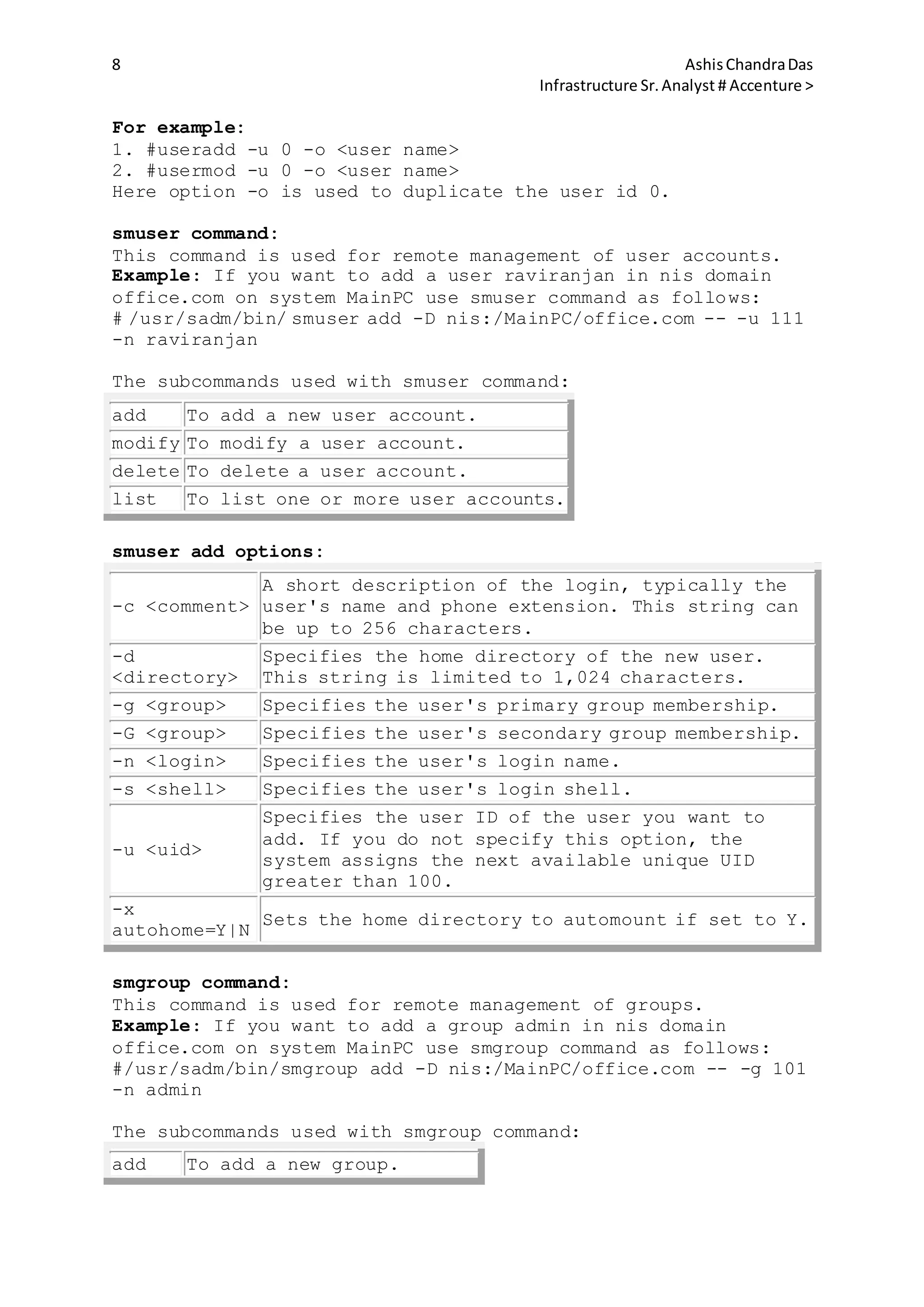 8 AshisChandraDas
Infrastructure Sr.Analyst # Accenture >
For example:
1. #useradd -u 0 -o <user name>
2. #usermod -u 0 -o <user name>
Here option -o is used to duplicate the user id 0.
smuser command:
This command is used for remote management of user accounts.
Example: If you want to add a user raviranjan in nis domain
office.com on system MainPC use smuser command as follows:
# /usr/sadm/bin/ smuser add -D nis:/MainPC/office.com -- -u 111
-n raviranjan
The subcommands used with smuser command:
add To add a new user account.
modify To modify a user account.
delete To delete a user account.
list To list one or more user accounts.
smuser add options:
-c <comment>
A short description of the login, typically the
user's name and phone extension. This string can
be up to 256 characters.
-d
<directory>
Specifies the home directory of the new user.
This string is limited to 1,024 characters.
-g <group> Specifies the user's primary group membership.
-G <group> Specifies the user's secondary group membership.
-n <login> Specifies the user's login name.
-s <shell> Specifies the user's login shell.
-u <uid>
Specifies the user ID of the user you want to
add. If you do not specify this option, the
system assigns the next available unique UID
greater than 100.
-x
autohome=Y|N
Sets the home directory to automount if set to Y.
smgroup command:
This command is used for remote management of groups.
Example: If you want to add a group admin in nis domain
office.com on system MainPC use smgroup command as follows:
#/usr/sadm/bin/smgroup add -D nis:/MainPC/office.com -- -g 101
-n admin
The subcommands used with smgroup command:
add To add a new group.
 