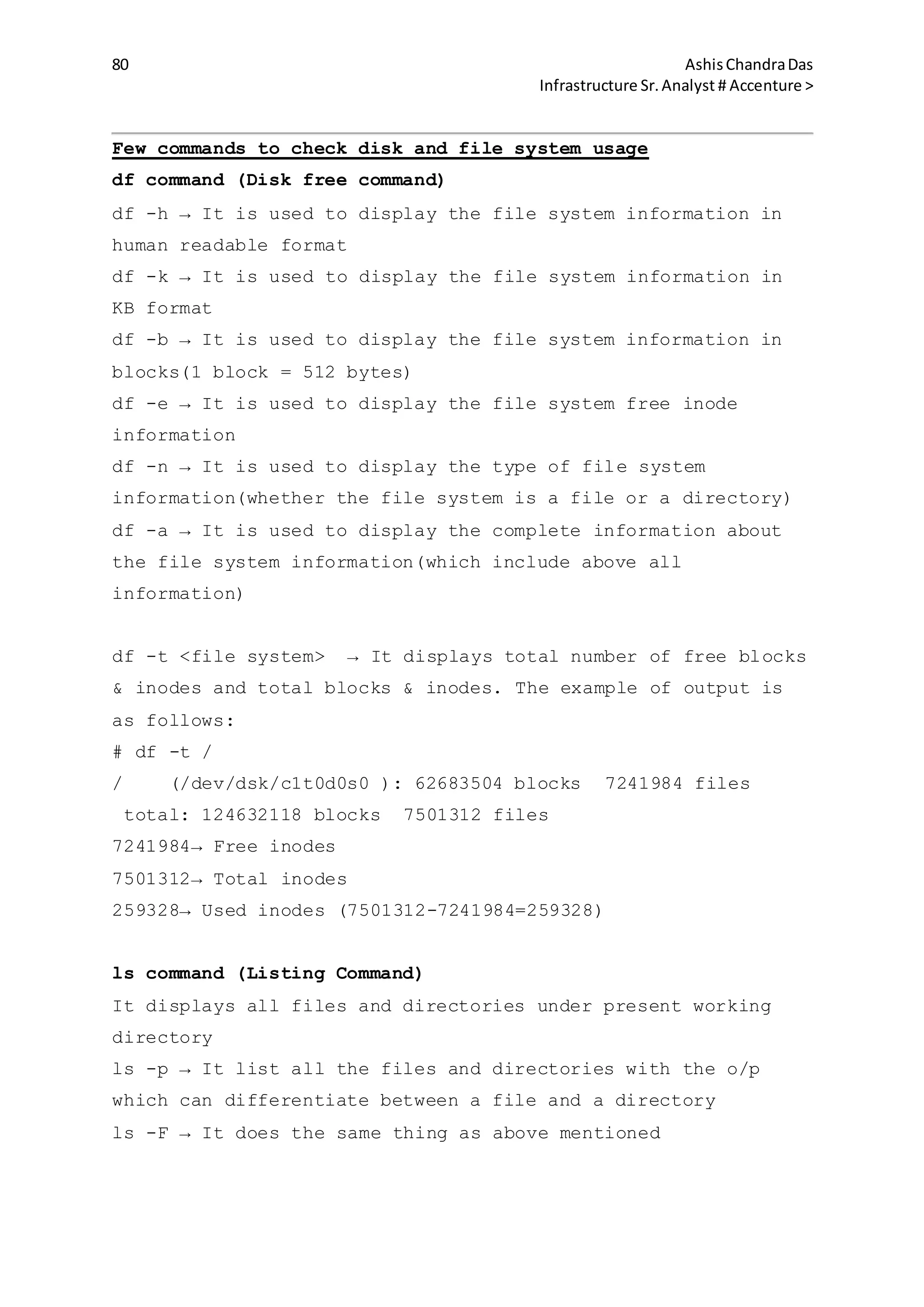80 AshisChandraDas
Infrastructure Sr.Analyst # Accenture >
Few commands to check disk and file system usage
df command (Disk free command)
df -h → It is used to display the file system information in
human readable format
df -k → It is used to display the file system information in
KB format
df -b → It is used to display the file system information in
blocks(1 block = 512 bytes)
df -e → It is used to display the file system free inode
information
df -n → It is used to display the type of file system
information(whether the file system is a file or a directory)
df -a → It is used to display the complete information about
the file system information(which include above all
information)
df -t <file system> → It displays total number of free blocks
& inodes and total blocks & inodes. The example of output is
as follows:
# df -t /
/ (/dev/dsk/c1t0d0s0 ): 62683504 blocks 7241984 files
total: 124632118 blocks 7501312 files
7241984→ Free inodes
7501312→ Total inodes
259328→ Used inodes (7501312-7241984=259328)
ls command (Listing Command)
It displays all files and directories under present working
directory
ls -p → It list all the files and directories with the o/p
which can differentiate between a file and a directory
ls -F → It does the same thing as above mentioned
 