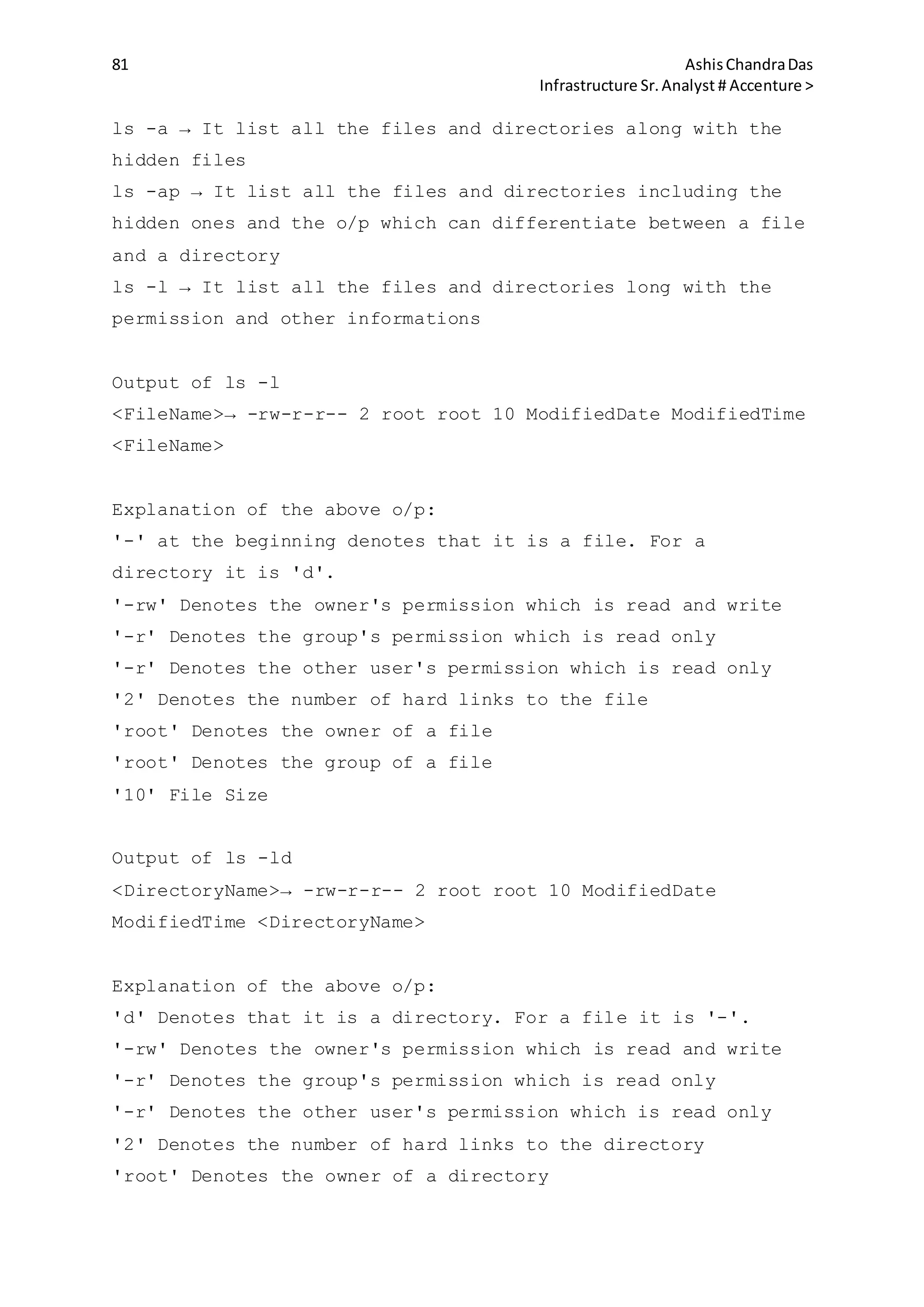 81 AshisChandraDas
Infrastructure Sr.Analyst # Accenture >
ls -a → It list all the files and directories along with the
hidden files
ls -ap → It list all the files and directories including the
hidden ones and the o/p which can differentiate between a file
and a directory
ls -l → It list all the files and directories long with the
permission and other informations
Output of ls -l
<FileName>→ -rw-r-r-- 2 root root 10 ModifiedDate ModifiedTime
<FileName>
Explanation of the above o/p:
'-' at the beginning denotes that it is a file. For a
directory it is 'd'.
'-rw' Denotes the owner's permission which is read and write
'-r' Denotes the group's permission which is read only
'-r' Denotes the other user's permission which is read only
'2' Denotes the number of hard links to the file
'root' Denotes the owner of a file
'root' Denotes the group of a file
'10' File Size
Output of ls -ld
<DirectoryName>→ -rw-r-r-- 2 root root 10 ModifiedDate
ModifiedTime <DirectoryName>
Explanation of the above o/p:
'd' Denotes that it is a directory. For a file it is '-'.
'-rw' Denotes the owner's permission which is read and write
'-r' Denotes the group's permission which is read only
'-r' Denotes the other user's permission which is read only
'2' Denotes the number of hard links to the directory
'root' Denotes the owner of a directory
 