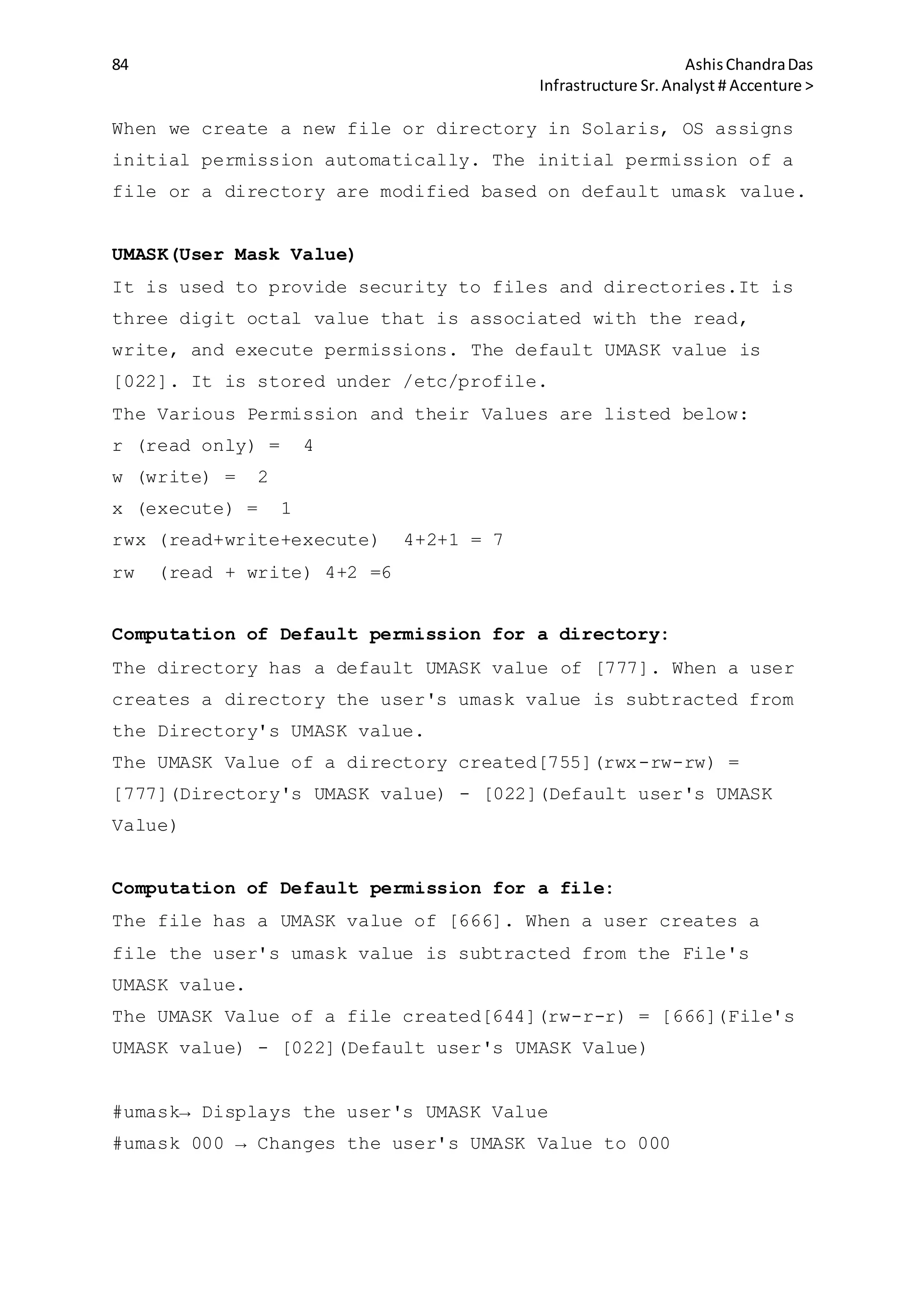 84 AshisChandraDas
Infrastructure Sr.Analyst # Accenture >
When we create a new file or directory in Solaris, OS assigns
initial permission automatically. The initial permission of a
file or a directory are modified based on default umask value.
UMASK(User Mask Value)
It is used to provide security to files and directories.It is
three digit octal value that is associated with the read,
write, and execute permissions. The default UMASK value is
[022]. It is stored under /etc/profile.
The Various Permission and their Values are listed below:
r (read only) = 4
w (write) = 2
x (execute) = 1
rwx (read+write+execute) 4+2+1 = 7
rw (read + write) 4+2 =6
Computation of Default permission for a directory:
The directory has a default UMASK value of [777]. When a user
creates a directory the user's umask value is subtracted from
the Directory's UMASK value.
The UMASK Value of a directory created[755](rwx-rw-rw) =
[777](Directory's UMASK value) - [022](Default user's UMASK
Value)
Computation of Default permission for a file:
The file has a UMASK value of [666]. When a user creates a
file the user's umask value is subtracted from the File's
UMASK value.
The UMASK Value of a file created[644](rw-r-r) = [666](File's
UMASK value) - [022](Default user's UMASK Value)
#umask→ Displays the user's UMASK Value
#umask 000 → Changes the user's UMASK Value to 000
 
