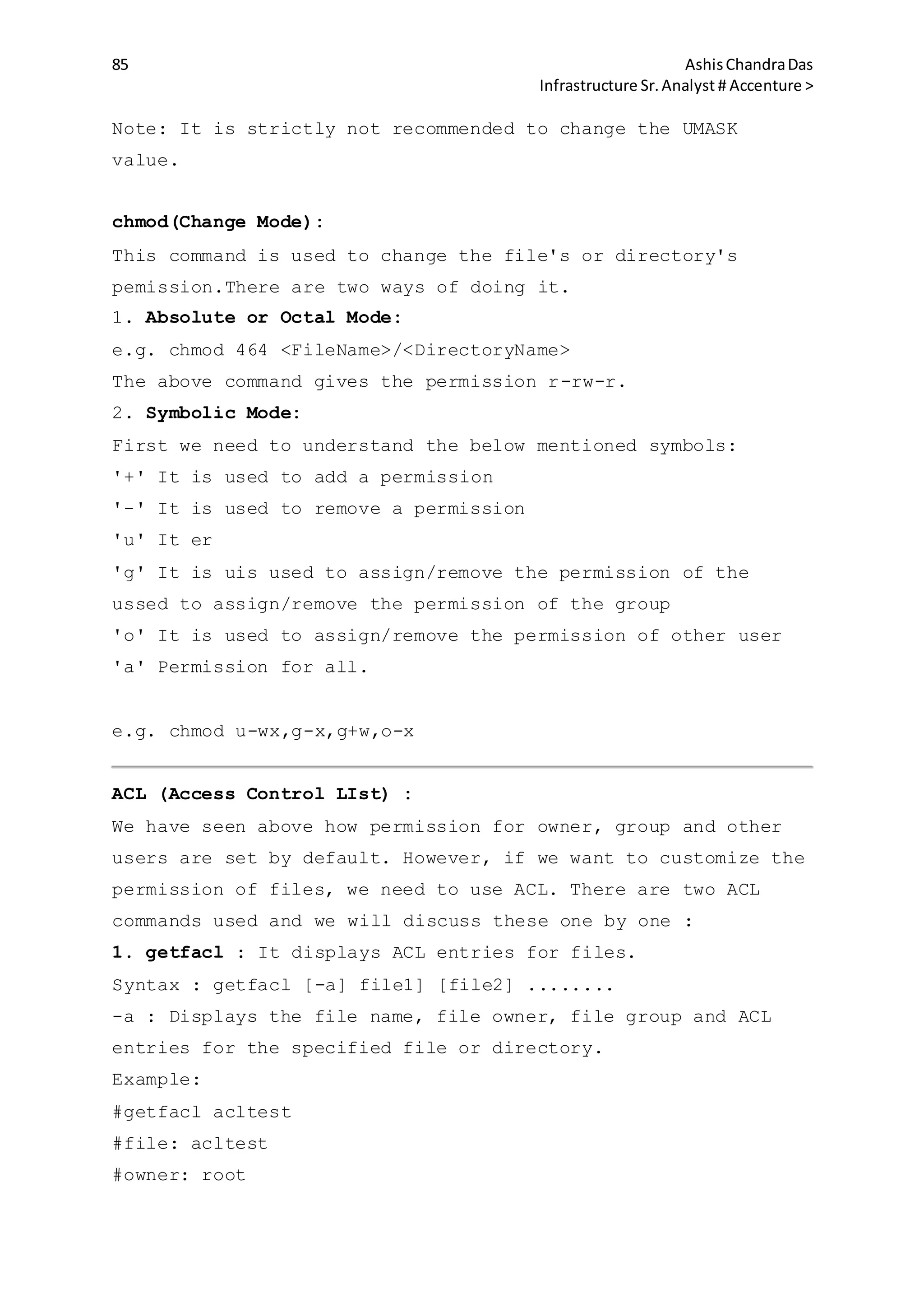 85 AshisChandraDas
Infrastructure Sr.Analyst # Accenture >
Note: It is strictly not recommended to change the UMASK
value.
chmod(Change Mode):
This command is used to change the file's or directory's
pemission.There are two ways of doing it.
1. Absolute or Octal Mode:
e.g. chmod 464 <FileName>/<DirectoryName>
The above command gives the permission r-rw-r.
2. Symbolic Mode:
First we need to understand the below mentioned symbols:
'+' It is used to add a permission
'-' It is used to remove a permission
'u' It er
'g' It is uis used to assign/remove the permission of the
ussed to assign/remove the permission of the group
'o' It is used to assign/remove the permission of other user
'a' Permission for all.
e.g. chmod u-wx,g-x,g+w,o-x
ACL (Access Control LIst) :
We have seen above how permission for owner, group and other
users are set by default. However, if we want to customize the
permission of files, we need to use ACL. There are two ACL
commands used and we will discuss these one by one :
1. getfacl : It displays ACL entries for files.
Syntax : getfacl [-a] file1] [file2] ........
-a : Displays the file name, file owner, file group and ACL
entries for the specified file or directory.
Example:
#getfacl acltest
#file: acltest
#owner: root
 