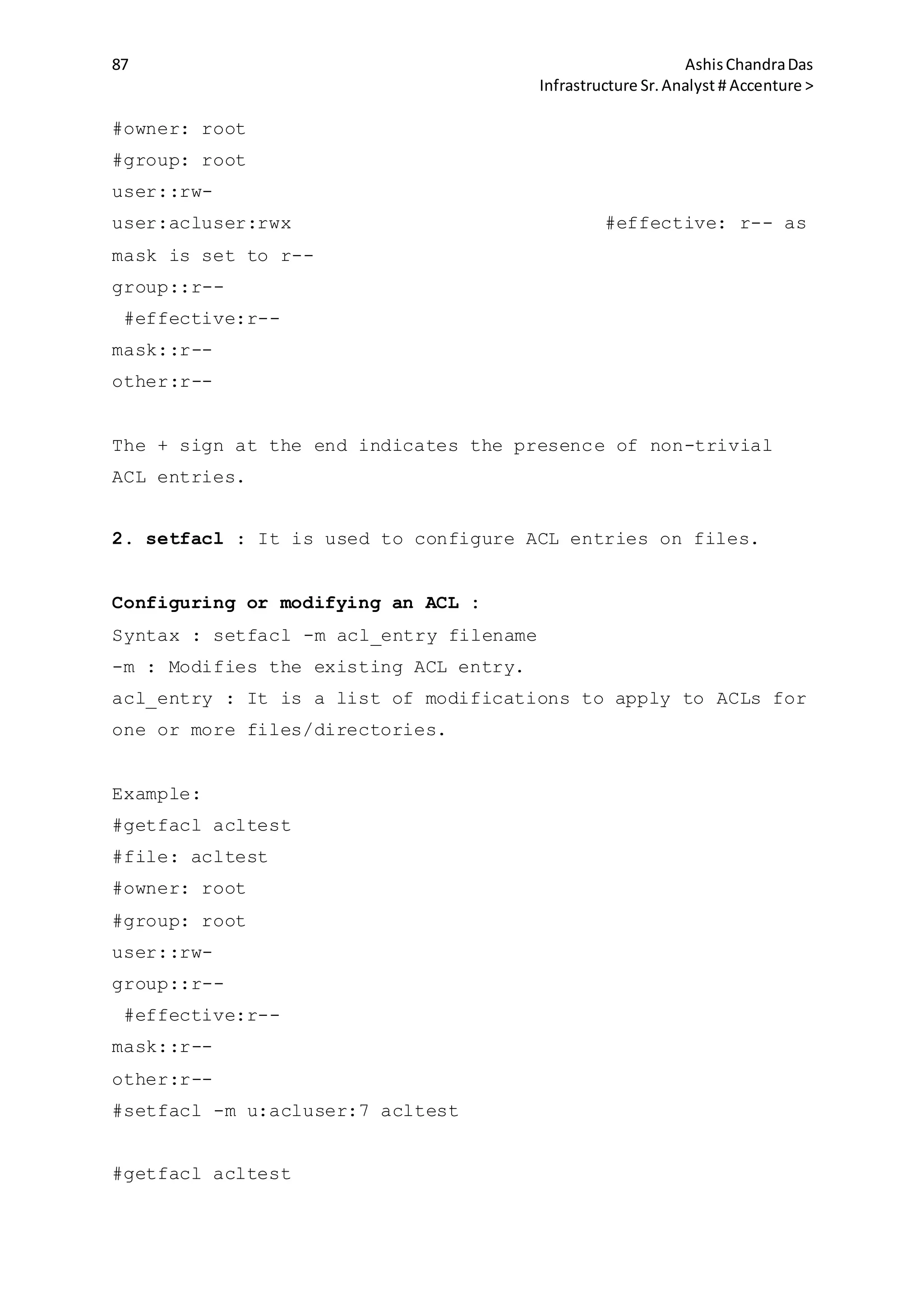 87 AshisChandraDas
Infrastructure Sr.Analyst # Accenture >
#owner: root
#group: root
user::rw-
user:acluser:rwx #effective: r-- as
mask is set to r--
group::r--
#effective:r--
mask::r--
other:r--
The + sign at the end indicates the presence of non-trivial
ACL entries.
2. setfacl : It is used to configure ACL entries on files.
Configuring or modifying an ACL :
Syntax : setfacl -m acl_entry filename
-m : Modifies the existing ACL entry.
acl_entry : It is a list of modifications to apply to ACLs for
one or more files/directories.
Example:
#getfacl acltest
#file: acltest
#owner: root
#group: root
user::rw-
group::r--
#effective:r--
mask::r--
other:r--
#setfacl -m u:acluser:7 acltest
#getfacl acltest
 