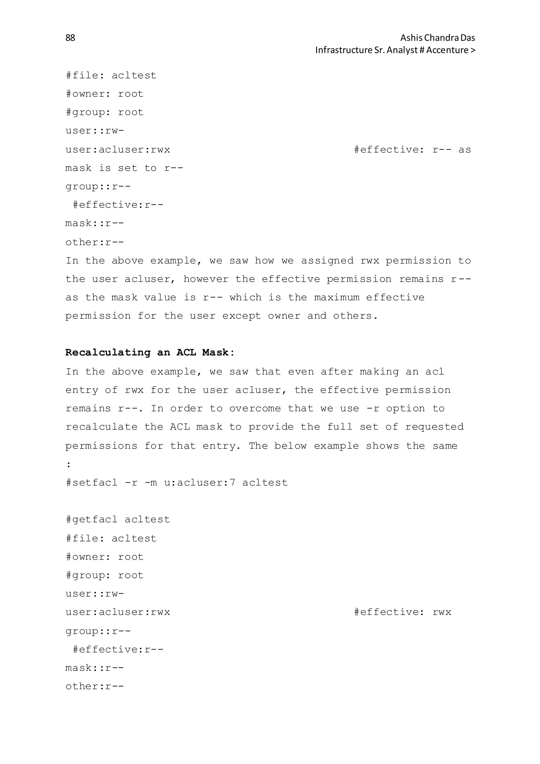 88 AshisChandraDas
Infrastructure Sr.Analyst # Accenture >
#file: acltest
#owner: root
#group: root
user::rw-
user:acluser:rwx #effective: r-- as
mask is set to r--
group::r--
#effective:r--
mask::r--
other:r--
In the above example, we saw how we assigned rwx permission to
the user acluser, however the effective permission remains r--
as the mask value is r-- which is the maximum effective
permission for the user except owner and others.
Recalculating an ACL Mask:
In the above example, we saw that even after making an acl
entry of rwx for the user acluser, the effective permission
remains r--. In order to overcome that we use -r option to
recalculate the ACL mask to provide the full set of requested
permissions for that entry. The below example shows the same
:
#setfacl -r -m u:acluser:7 acltest
#getfacl acltest
#file: acltest
#owner: root
#group: root
user::rw-
user:acluser:rwx #effective: rwx
group::r--
#effective:r--
mask::r--
other:r--
 