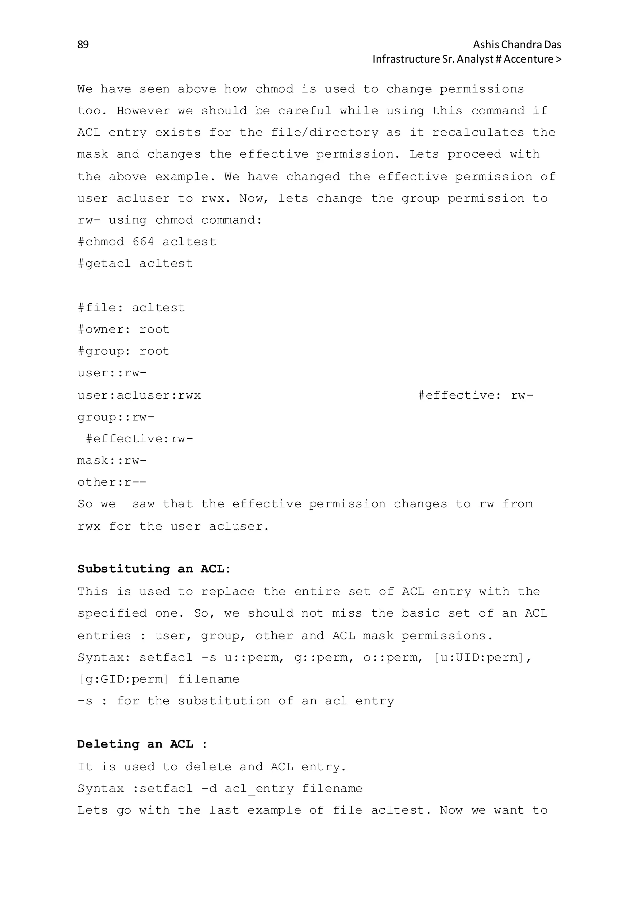 89 AshisChandraDas
Infrastructure Sr.Analyst # Accenture >
We have seen above how chmod is used to change permissions
too. However we should be careful while using this command if
ACL entry exists for the file/directory as it recalculates the
mask and changes the effective permission. Lets proceed with
the above example. We have changed the effective permission of
user acluser to rwx. Now, lets change the group permission to
rw- using chmod command:
#chmod 664 acltest
#getacl acltest
#file: acltest
#owner: root
#group: root
user::rw-
user:acluser:rwx #effective: rw-
group::rw-
#effective:rw-
mask::rw-
other:r--
So we saw that the effective permission changes to rw from
rwx for the user acluser.
Substituting an ACL:
This is used to replace the entire set of ACL entry with the
specified one. So, we should not miss the basic set of an ACL
entries : user, group, other and ACL mask permissions.
Syntax: setfacl -s u::perm, g::perm, o::perm, [u:UID:perm],
[g:GID:perm] filename
-s : for the substitution of an acl entry
Deleting an ACL :
It is used to delete and ACL entry.
Syntax :setfacl -d acl_entry filename
Lets go with the last example of file acltest. Now we want to
 