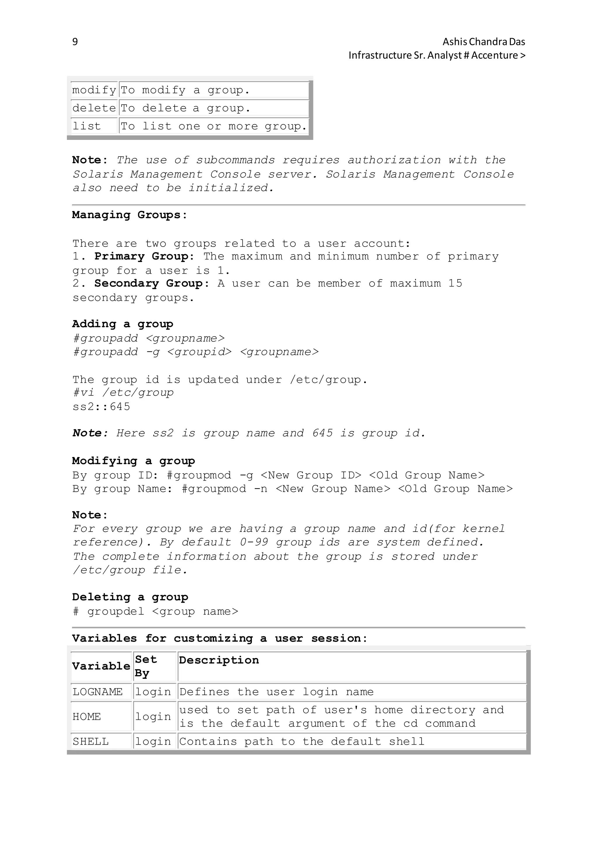 9 AshisChandraDas
Infrastructure Sr.Analyst # Accenture >
modify To modify a group.
delete To delete a group.
list To list one or more group.
Note: The use of subcommands requires authorization with the
Solaris Management Console server. Solaris Management Console
also need to be initialized.
Managing Groups:
There are two groups related to a user account:
1. Primary Group: The maximum and minimum number of primary
group for a user is 1.
2. Secondary Group: A user can be member of maximum 15
secondary groups.
Adding a group
#groupadd <groupname>
#groupadd -g <groupid> <groupname>
The group id is updated under /etc/group.
#vi /etc/group
ss2::645
Note: Here ss2 is group name and 645 is group id.
Modifying a group
By group ID: #groupmod -g <New Group ID> <Old Group Name>
By group Name: #groupmod -n <New Group Name> <Old Group Name>
Note:
For every group we are having a group name and id(for kernel
reference). By default 0-99 group ids are system defined.
The complete information about the group is stored under
/etc/group file.
Deleting a group
# groupdel <group name>
Variables for customizing a user session:
Variable
Set
By
Description
LOGNAME login Defines the user login name
HOME login
used to set path of user's home directory and
is the default argument of the cd command
SHELL login Contains path to the default shell
 