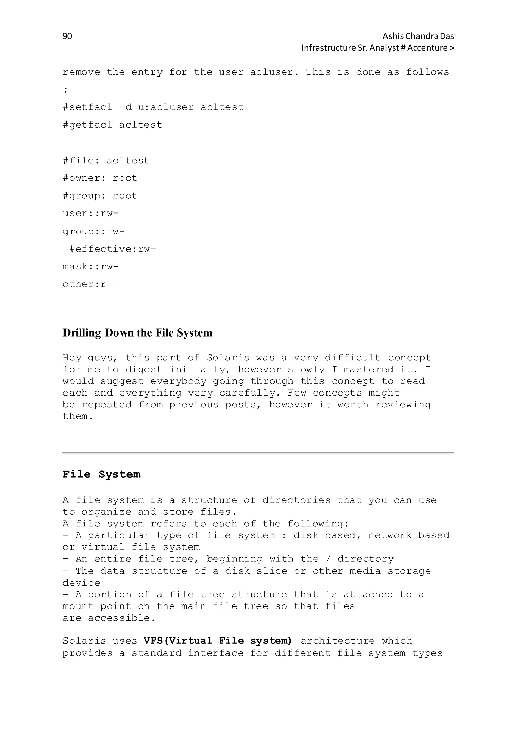 90 AshisChandraDas
Infrastructure Sr.Analyst # Accenture >
remove the entry for the user acluser. This is done as follows
:
#setfacl -d u:acluser acltest
#getfacl acltest
#file: acltest
#owner: root
#group: root
user::rw-
group::rw-
#effective:rw-
mask::rw-
other:r--
Drilling Down the File System
Hey guys, this part of Solaris was a very difficult concept
for me to digest initially, however slowly I mastered it. I
would suggest everybody going through this concept to read
each and everything very carefully. Few concepts might
be repeated from previous posts, however it worth reviewing
them.
File System
A file system is a structure of directories that you can use
to organize and store files.
A file system refers to each of the following:
- A particular type of file system : disk based, network based
or virtual file system
- An entire file tree, beginning with the / directory
- The data structure of a disk slice or other media storage
device
- A portion of a file tree structure that is attached to a
mount point on the main file tree so that files
are accessible.
Solaris uses VFS(Virtual File system) architecture which
provides a standard interface for different file system types
 