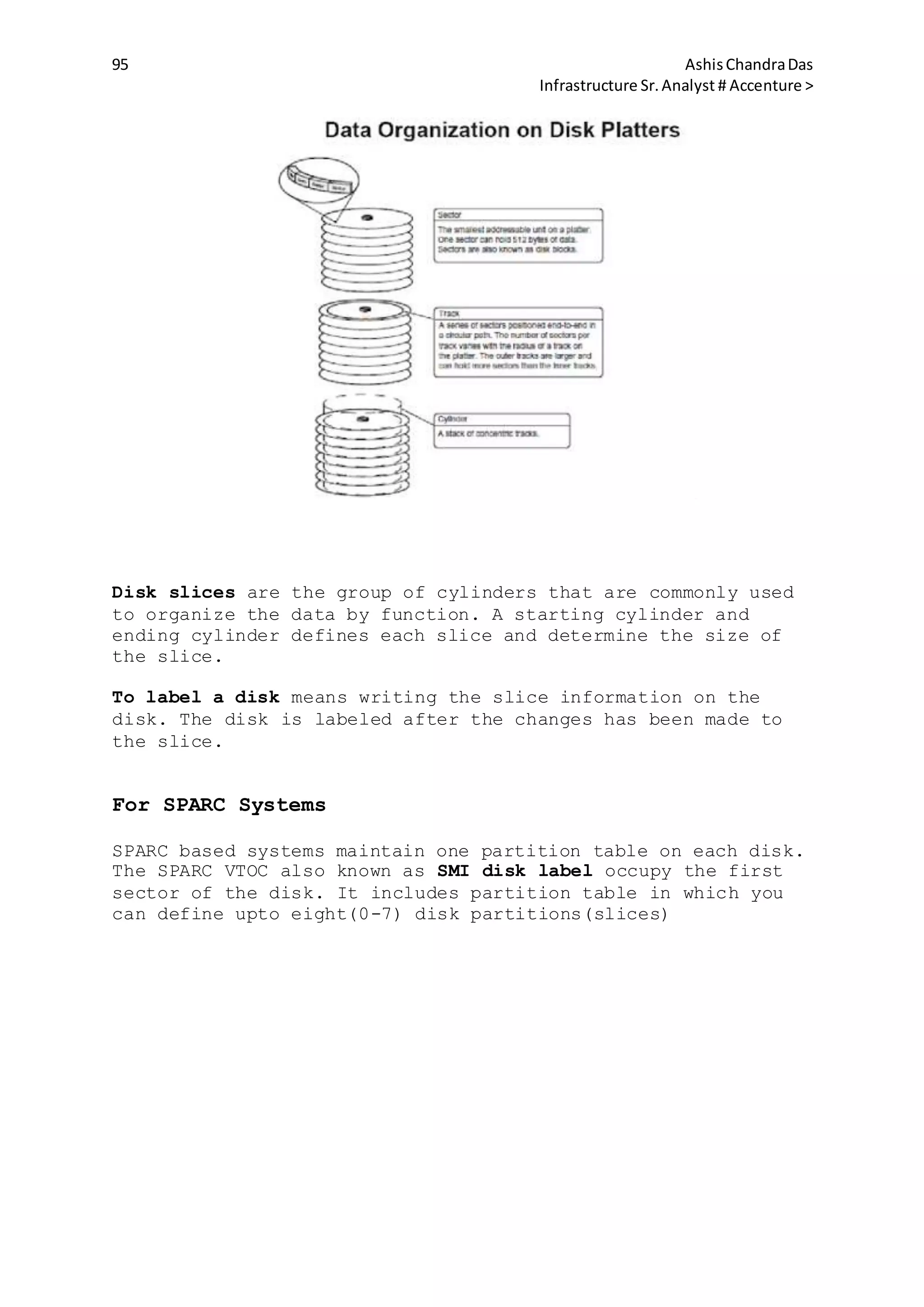 95 AshisChandraDas
Infrastructure Sr.Analyst # Accenture >
Disk slices are the group of cylinders that are commonly used
to organize the data by function. A starting cylinder and
ending cylinder defines each slice and determine the size of
the slice.
To label a disk means writing the slice information on the
disk. The disk is labeled after the changes has been made to
the slice.
For SPARC Systems
SPARC based systems maintain one partition table on each disk.
The SPARC VTOC also known as SMI disk label occupy the first
sector of the disk. It includes partition table in which you
can define upto eight(0-7) disk partitions(slices)
 