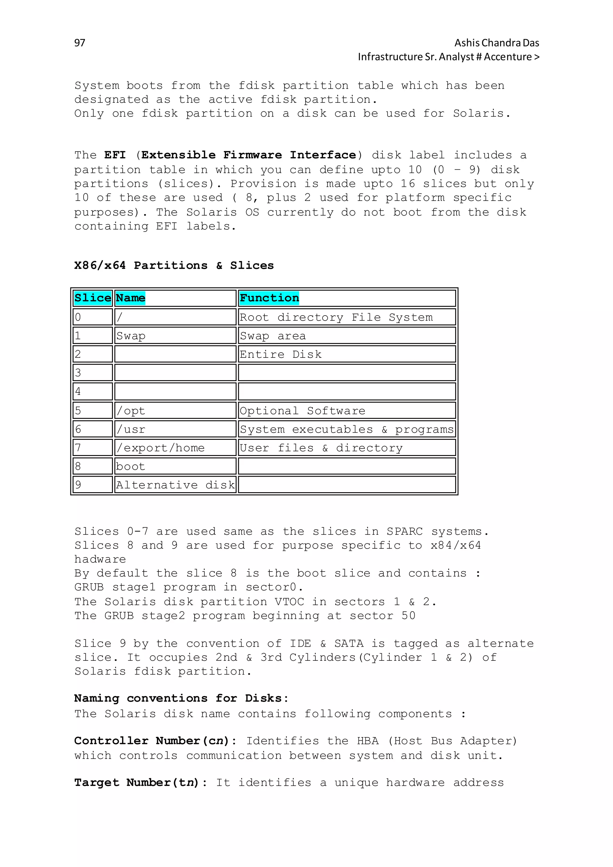 97 AshisChandraDas
Infrastructure Sr.Analyst # Accenture >
System boots from the fdisk partition table which has been
designated as the active fdisk partition.
Only one fdisk partition on a disk can be used for Solaris.
The EFI (Extensible Firmware Interface) disk label includes a
partition table in which you can define upto 10 (0 – 9) disk
partitions (slices). Provision is made upto 16 slices but only
10 of these are used ( 8, plus 2 used for platform specific
purposes). The Solaris OS currently do not boot from the disk
containing EFI labels.
X86/x64 Partitions & Slices
Slice Name Function
0 / Root directory File System
1 Swap Swap area
2 Entire Disk
3
4
5 /opt Optional Software
6 /usr System executables & programs
7 /export/home User files & directory
8 boot
9 Alternative disk
Slices 0-7 are used same as the slices in SPARC systems.
Slices 8 and 9 are used for purpose specific to x84/x64
hadware
By default the slice 8 is the boot slice and contains :
GRUB stage1 program in sector0.
The Solaris disk partition VTOC in sectors 1 & 2.
The GRUB stage2 program beginning at sector 50
Slice 9 by the convention of IDE & SATA is tagged as alternate
slice. It occupies 2nd & 3rd Cylinders(Cylinder 1 & 2) of
Solaris fdisk partition.
Naming conventions for Disks:
The Solaris disk name contains following components :
Controller Number(cn): Identifies the HBA (Host Bus Adapter)
which controls communication between system and disk unit.
Target Number(tn): It identifies a unique hardware address
 