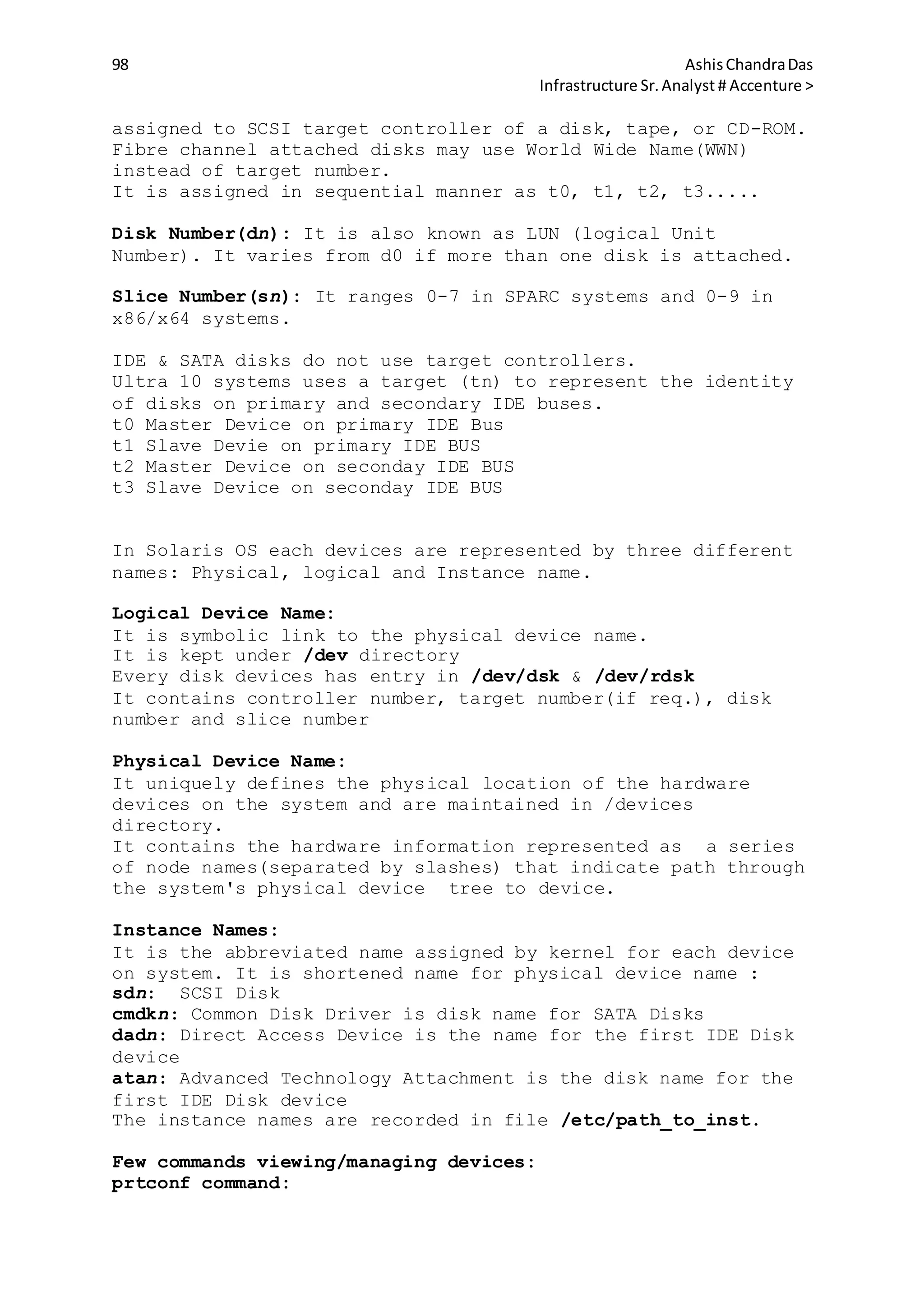 98 AshisChandraDas
Infrastructure Sr.Analyst # Accenture >
assigned to SCSI target controller of a disk, tape, or CD-ROM.
Fibre channel attached disks may use World Wide Name(WWN)
instead of target number.
It is assigned in sequential manner as t0, t1, t2, t3.....
Disk Number(dn): It is also known as LUN (logical Unit
Number). It varies from d0 if more than one disk is attached.
Slice Number(sn): It ranges 0-7 in SPARC systems and 0-9 in
x86/x64 systems.
IDE & SATA disks do not use target controllers.
Ultra 10 systems uses a target (tn) to represent the identity
of disks on primary and secondary IDE buses.
t0 Master Device on primary IDE Bus
t1 Slave Devie on primary IDE BUS
t2 Master Device on seconday IDE BUS
t3 Slave Device on seconday IDE BUS
In Solaris OS each devices are represented by three different
names: Physical, logical and Instance name.
Logical Device Name:
It is symbolic link to the physical device name.
It is kept under /dev directory
Every disk devices has entry in /dev/dsk & /dev/rdsk
It contains controller number, target number(if req.), disk
number and slice number
Physical Device Name:
It uniquely defines the physical location of the hardware
devices on the system and are maintained in /devices
directory.
It contains the hardware information represented as a series
of node names(separated by slashes) that indicate path through
the system's physical device tree to device.
Instance Names:
It is the abbreviated name assigned by kernel for each device
on system. It is shortened name for physical device name :
sdn: SCSI Disk
cmdkn: Common Disk Driver is disk name for SATA Disks
dadn: Direct Access Device is the name for the first IDE Disk
device
atan: Advanced Technology Attachment is the disk name for the
first IDE Disk device
The instance names are recorded in file /etc/path_to_inst.
Few commands viewing/managing devices:
prtconf command:
 