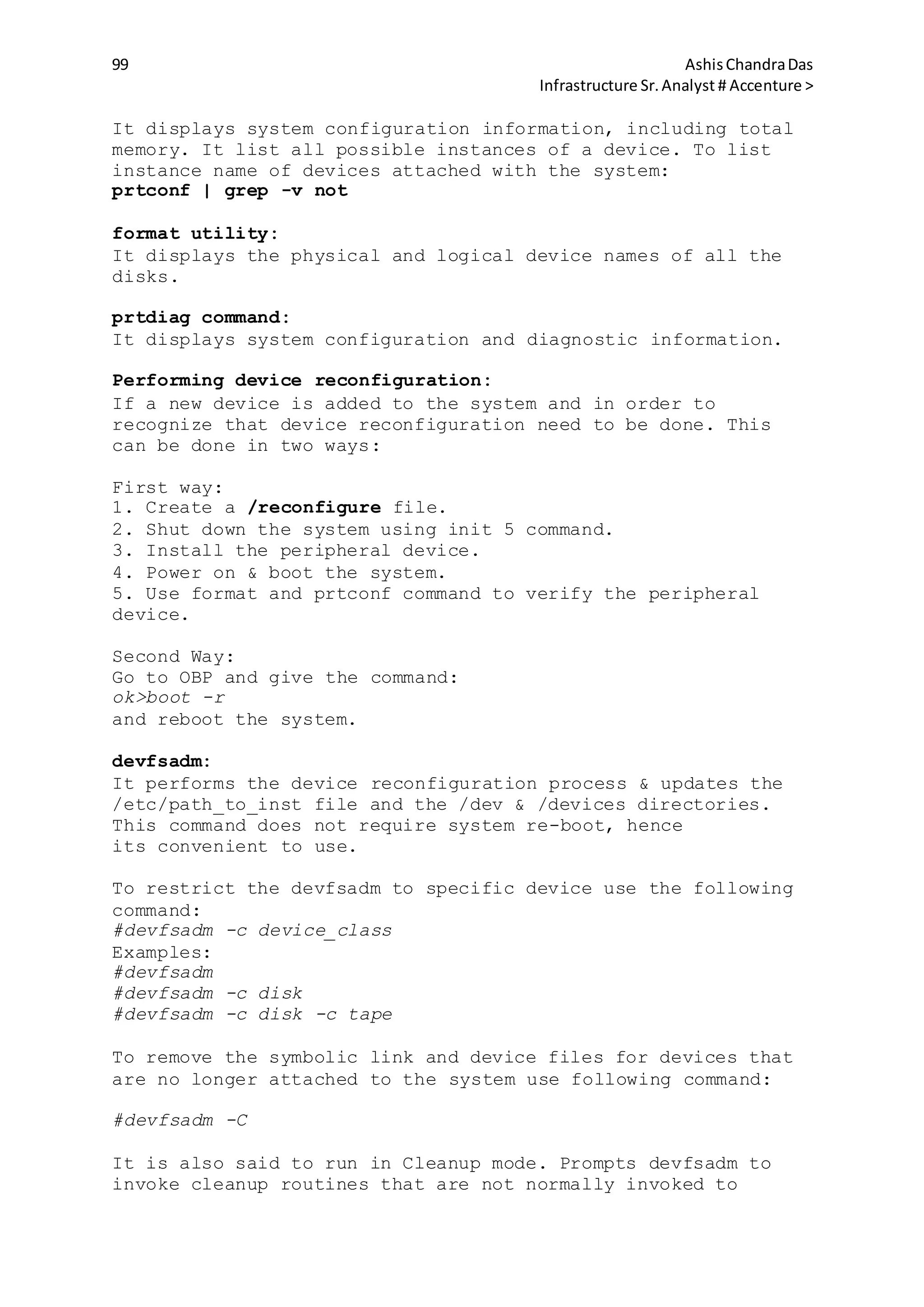 99 AshisChandraDas
Infrastructure Sr.Analyst # Accenture >
It displays system configuration information, including total
memory. It list all possible instances of a device. To list
instance name of devices attached with the system:
prtconf | grep -v not
format utility:
It displays the physical and logical device names of all the
disks.
prtdiag command:
It displays system configuration and diagnostic information.
Performing device reconfiguration:
If a new device is added to the system and in order to
recognize that device reconfiguration need to be done. This
can be done in two ways:
First way:
1. Create a /reconfigure file.
2. Shut down the system using init 5 command.
3. Install the peripheral device.
4. Power on & boot the system.
5. Use format and prtconf command to verify the peripheral
device.
Second Way:
Go to OBP and give the command:
ok>boot -r
and reboot the system.
devfsadm:
It performs the device reconfiguration process & updates the
/etc/path_to_inst file and the /dev & /devices directories.
This command does not require system re-boot, hence
its convenient to use.
To restrict the devfsadm to specific device use the following
command:
#devfsadm -c device_class
Examples:
#devfsadm
#devfsadm -c disk
#devfsadm -c disk -c tape
To remove the symbolic link and device files for devices that
are no longer attached to the system use following command:
#devfsadm -C
It is also said to run in Cleanup mode. Prompts devfsadm to
invoke cleanup routines that are not normally invoked to
 