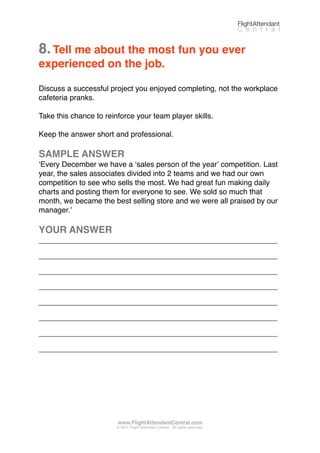 8.Tell me about the most fun you ever
experienced on the job.
Discuss a successful project you enjoyed completing, not the workplace
cafeteria pranks.
Take this chance to reinforce your team player skills.
Keep the answer short and professional.
SAMPLE ANSWER
ʻEvery December we have a ʻsales person of the yearʼ competition. Last
year, the sales associates divided into 2 teams and we had our own
competition to see who sells the most. We had great fun making daily
charts and posting them for everyone to see. We sold so much that
month, we became the best selling store and we were all praised by our
manager.ʼ
YOUR ANSWER
_________________________________________________________
_________________________________________________________
_________________________________________________________
_________________________________________________________
_________________________________________________________
_________________________________________________________
_________________________________________________________
_________________________________________________________
FlightAttendant
C e n t r a l
www.FlightAttendantCentral.com
© 2011 Flight Attendant Central. All rights reserved.
 