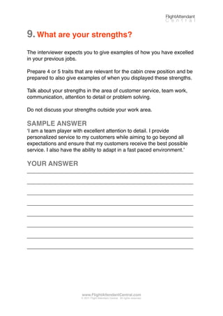 9.What are your strengths?
The interviewer expects you to give examples of how you have excelled
in your previous jobs.
Prepare 4 or 5 traits that are relevant for the cabin crew position and be
prepared to also give examples of when you displayed these strengths.
Talk about your strengths in the area of customer service, team work,
communication, attention to detail or problem solving.
Do not discuss your strengths outside your work area.
SAMPLE ANSWER
ʻI am a team player with excellent attention to detail. I provide
personalized service to my customers while aiming to go beyond all
expectations and ensure that my customers receive the best possible
service. I also have the ability to adapt in a fast paced environment.ʼ
YOUR ANSWER
_________________________________________________________
_________________________________________________________
_________________________________________________________
_________________________________________________________
_________________________________________________________
_________________________________________________________
_________________________________________________________
_________________________________________________________
FlightAttendant
C e n t r a l
www.FlightAttendantCentral.com
© 2011 Flight Attendant Central. All rights reserved.
 