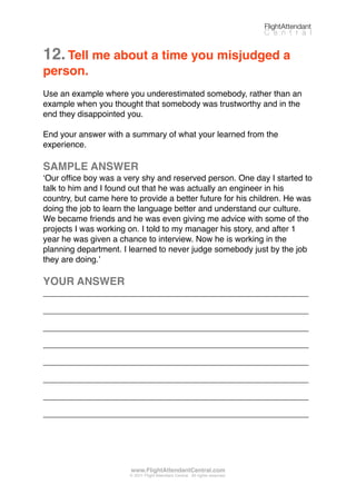 12.Tell me about a time you misjudged a
person.
Use an example where you underestimated somebody, rather than an
example when you thought that somebody was trustworthy and in the
end they disappointed you.
End your answer with a summary of what your learned from the
experience.
SAMPLE ANSWER
ʻOur ofﬁce boy was a very shy and reserved person. One day I started to
talk to him and I found out that he was actually an engineer in his
country, but came here to provide a better future for his children. He was
doing the job to learn the language better and understand our culture.
We became friends and he was even giving me advice with some of the
projects I was working on. I told to my manager his story, and after 1
year he was given a chance to interview. Now he is working in the
planning department. I learned to never judge somebody just by the job
they are doing.ʼ
YOUR ANSWER
_________________________________________________________
_________________________________________________________
_________________________________________________________
_________________________________________________________
_________________________________________________________
_________________________________________________________
_________________________________________________________
_________________________________________________________
FlightAttendant
C e n t r a l
www.FlightAttendantCentral.com
© 2011 Flight Attendant Central. All rights reserved.
 