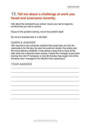 13.Tell me about a challenge at work you
faced and overcame recently.
Talk about the complaints you solved, issues you had to organize,
conﬂicts that you had to resolve.
Focus on the problem-solving, not on the problem itself.
Do not put anybody else in a bad light.
SAMPLE ANSWER
ʻWe received a new computer software that would take not only the
reservations for the day, but also the customer details, the orders and
the home-delivery schedule. It was taking a long time to input all the
data while the customers were waiting. I asked the manager to get some
training from the IT Company. In only 30 minutes they taught me all the
shortcuts and I managed to be efﬁcient when operating it.ʼ
YOUR ANSWER
_________________________________________________________
_________________________________________________________
_________________________________________________________
_________________________________________________________
_________________________________________________________
_________________________________________________________
_________________________________________________________
_________________________________________________________
FlightAttendant
C e n t r a l
www.FlightAttendantCentral.com
© 2011 Flight Attendant Central. All rights reserved.
 