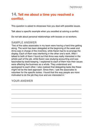 14.Tell me about a time you resolved a
conﬂict.
This question is asked to showcase how you deal with possible issues.
Talk about a speciﬁc example when you excelled at solving a conﬂict.
Do not talk about personal relationships with bosses or co-workers.
SAMPLE ANSWER
ʻTwo of the sales associates in my team were having a hard time getting
along. The work has been delegated at the beginning of the week and
Anna was in charge of the inventory, while Karen had to re-arrange the
display. Each of them was interfering in the other oneʼs work. After I
talked to both of them I found out that Anna was really interested in the
artistic part of the job, while Karen was studying accounting and was
fascinated by book-keeping. I explained to each of them how their issues
were affecting the business as a whole. They understood and
apologized to each other. I also realized that delegating tasks like these
might not be the best approach. Since then, I ask the associates to
volunteer for the speciﬁc duties. I found that this way people are more
motivated to do the job they love and are interested in.ʼ
YOUR ANSWER
_________________________________________________________
_________________________________________________________
_________________________________________________________
_________________________________________________________
_________________________________________________________
_________________________________________________________
_________________________________________________________
_________________________________________________________
FlightAttendant
C e n t r a l
www.FlightAttendantCentral.com
© 2011 Flight Attendant Central. All rights reserved.
 