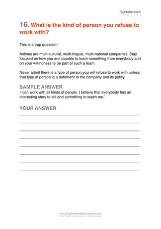 16.What is the kind of person you refuse to
work with?
This is a trap question!
Airlines are multi-cultural, multi-lingual, multi-national companies. Stay
focused on how you are capable to learn something from everybody and
on your willingness to be part of such a team.
Never admit there is a type of person you will refuse to work with unless
that type of person is a detriment to the company and its policy.
SAMPLE ANSWER
ʻI can work with all kinds of people. I believe that everybody has an
interesting story to tell and something to teach me.ʼ
YOUR ANSWER
_________________________________________________________
_________________________________________________________
_________________________________________________________
_________________________________________________________
_________________________________________________________
_________________________________________________________
_________________________________________________________
_________________________________________________________
FlightAttendant
C e n t r a l
www.FlightAttendantCentral.com
© 2011 Flight Attendant Central. All rights reserved.
 