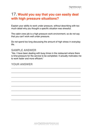17.Would you say that you can easily deal
with high pressure situations?
Explain your ability to work under pressure, without describing with too
much detail why you thought a speciﬁc situation was stressful.
The cabin crew job is a high pressure work environment, so do not say
that you canʼt work well under pressure.
Do not spend too long discussing the amount of high stress in everyday
life.
SAMPLE ANSWER
ʻYes. I have been dealing with busy times in the restaurant where there
is time-pressure for the service to be completed. It actually motivates me
to work faster and more efﬁcient.ʼ
YOUR ANSWER
_________________________________________________________
_________________________________________________________
_________________________________________________________
_________________________________________________________
_________________________________________________________
_________________________________________________________
_________________________________________________________
_________________________________________________________
FlightAttendant
C e n t r a l
www.FlightAttendantCentral.com
© 2011 Flight Attendant Central. All rights reserved.
 