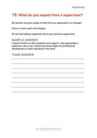 18.What do you expect from a supervisor?
Be speciﬁc and give couple of traits that you appreciate in a manager.
Focus on team spirit and integrity.
Do not start talking negatively about your previous supervisors.
SAMPLE ANSWER
I expect him/her to offer guidance and support. I also appreciate a
supervisor who is fair, honest and encourages the professional
development of each individual in the team.ʼ
YOUR ANSWER
_________________________________________________________
_________________________________________________________
_________________________________________________________
_________________________________________________________
_________________________________________________________
_________________________________________________________
_________________________________________________________
_________________________________________________________
FlightAttendant
C e n t r a l
www.FlightAttendantCentral.com
© 2011 Flight Attendant Central. All rights reserved.
 
