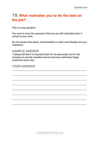 19.What motivates you to do the best on
the job?
This is a trap question!
You want to show the assessors that you are self-motivated when it
comes to your work.
Do not answer that salary, travel beneﬁts or cabin crew lifestyle are your
motivators.
SAMPLE ANSWER
ʻI always felt that it is important both for me personally and for the
company to provide excellent service and have extremely happy
customers every day.ʼ
YOUR ANSWER
_________________________________________________________
_________________________________________________________
_________________________________________________________
_________________________________________________________
_________________________________________________________
_________________________________________________________
_________________________________________________________
_________________________________________________________
FlightAttendant
C e n t r a l
www.FlightAttendantCentral.com
© 2011 Flight Attendant Central. All rights reserved.
 
