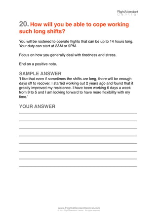 20.How will you be able to cope working
such long shifts?
You will be rostered to operate ﬂights that can be up to 14 hours long.
Your duty can start at 2AM or 9PM.
Focus on how you generally deal with tiredness and stress.
End on a positive note.
SAMPLE ANSWER
ʻI like that even if sometimes the shifts are long, there will be enough
days off to recover. I started working out 2 years ago and found that it
greatly improved my resistance. I have been working 6 days a week
from 9 to 5 and I am looking forward to have more ﬂexibility with my
time.ʼ
YOUR ANSWER
_________________________________________________________
_________________________________________________________
_________________________________________________________
_________________________________________________________
_________________________________________________________
_________________________________________________________
_________________________________________________________
_________________________________________________________
FlightAttendant
C e n t r a l
www.FlightAttendantCentral.com
© 2011 Flight Attendant Central. All rights reserved.
 