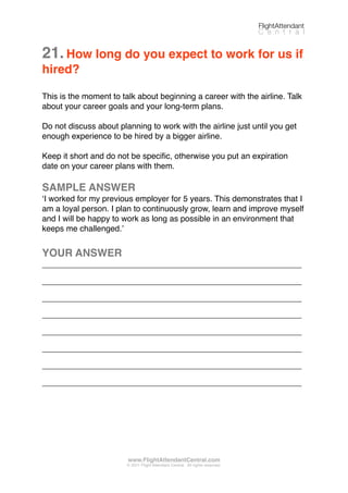 21.How long do you expect to work for us if
hired?
This is the moment to talk about beginning a career with the airline. Talk
about your career goals and your long-term plans.
Do not discuss about planning to work with the airline just until you get
enough experience to be hired by a bigger airline.
Keep it short and do not be speciﬁc, otherwise you put an expiration
date on your career plans with them.
SAMPLE ANSWER
ʻI worked for my previous employer for 5 years. This demonstrates that I
am a loyal person. I plan to continuously grow, learn and improve myself
and I will be happy to work as long as possible in an environment that
keeps me challenged.ʼ
YOUR ANSWER
_________________________________________________________
_________________________________________________________
_________________________________________________________
_________________________________________________________
_________________________________________________________
_________________________________________________________
_________________________________________________________
_________________________________________________________
FlightAttendant
C e n t r a l
www.FlightAttendantCentral.com
© 2011 Flight Attendant Central. All rights reserved.
 