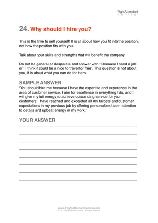 24.Why should I hire you?
This is the time to sell yourself! It is all about how you ﬁt into the position,
not how the position ﬁts with you.
Talk about your skills and strengths that will beneﬁt the company.
Do not be general or desperate and answer with: ʻBecause I need a jobʼ
or ʻ I think it could be a nice to travel for freeʼ. This question is not about
you, it is about what you can do for them.
SAMPLE ANSWER
ʻYou should hire me because I have the expertise and experience in the
area of customer service. I aim for excellence in everything I do, and I
will give my full energy to achieve outstanding service for your
customers. I have reached and exceeded all my targets and customer
expectations in my previous job by offering personalized care, attention
to details and upbeat energy in my work.ʼ
YOUR ANSWER
_________________________________________________________
_________________________________________________________
_________________________________________________________
_________________________________________________________
_________________________________________________________
_________________________________________________________
_________________________________________________________
_________________________________________________________
FlightAttendant
C e n t r a l
www.FlightAttendantCentral.com
© 2011 Flight Attendant Central. All rights reserved.
 