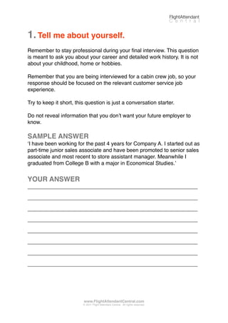 1.Tell me about yourself.
Remember to stay professional during your ﬁnal interview. This question
is meant to ask you about your career and detailed work history. It is not
about your childhood, home or hobbies.
Remember that you are being interviewed for a cabin crew job, so your
response should be focused on the relevant customer service job
experience.
Try to keep it short, this question is just a conversation starter.
Do not reveal information that you donʼt want your future employer to
know.
SAMPLE ANSWER
ʻI have been working for the past 4 years for Company A. I started out as
part-time junior sales associate and have been promoted to senior sales
associate and most recent to store assistant manager. Meanwhile I
graduated from College B with a major in Economical Studies.ʼ
YOUR ANSWER
_________________________________________________________
_________________________________________________________
_________________________________________________________
_________________________________________________________
_________________________________________________________
_________________________________________________________
_________________________________________________________
_________________________________________________________
FlightAttendant
C e n t r a l
www.FlightAttendantCentral.com
© 2011 Flight Attendant Central. All rights reserved.
 