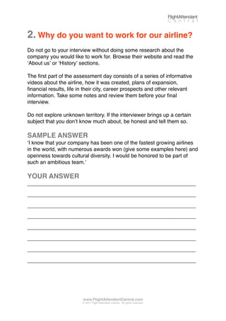 2. Why do you want to work for our airline?
Do not go to your interview without doing some research about the
company you would like to work for. Browse their website and read the
ʻAbout usʼ or ʻHistoryʼ sections.
The ﬁrst part of the assessment day consists of a series of informative
videos about the airline, how it was created, plans of expansion,
ﬁnancial results, life in their city, career prospects and other relevant
information. Take some notes and review them before your ﬁnal
interview.
Do not explore unknown territory. If the interviewer brings up a certain
subject that you donʼt know much about, be honest and tell them so.
SAMPLE ANSWER
ʻI know that your company has been one of the fastest growing airlines
in the world, with numerous awards won (give some examples here) and
openness towards cultural diversity. I would be honored to be part of
such an ambitious team.ʼ
YOUR ANSWER
_________________________________________________________
_________________________________________________________
_________________________________________________________
_________________________________________________________
_________________________________________________________
_________________________________________________________
_________________________________________________________
_________________________________________________________
FlightAttendant
C e n t r a l
www.FlightAttendantCentral.com
© 2011 Flight Attendant Central. All rights reserved.
 