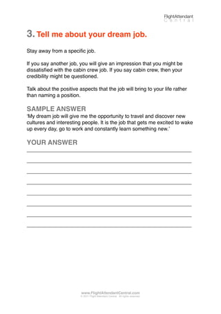 3.Tell me about your dream job.
Stay away from a speciﬁc job.
If you say another job, you will give an impression that you might be
dissatisﬁed with the cabin crew job. If you say cabin crew, then your
credibility might be questioned.
Talk about the positive aspects that the job will bring to your life rather
than naming a position.
SAMPLE ANSWER
ʻMy dream job will give me the opportunity to travel and discover new
cultures and interesting people. It is the job that gets me excited to wake
up every day, go to work and constantly learn something new.ʼ
YOUR ANSWER
_________________________________________________________
_________________________________________________________
_________________________________________________________
_________________________________________________________
_________________________________________________________
_________________________________________________________
_________________________________________________________
_________________________________________________________
FlightAttendant
C e n t r a l
www.FlightAttendantCentral.com
© 2011 Flight Attendant Central. All rights reserved.
 