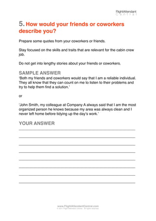 5.How would your friends or coworkers
describe you?
Prepare some quotes from your coworkers or friends.
Stay focused on the skills and traits that are relevant for the cabin crew
job.
Do not get into lengthy stories about your friends or coworkers.
SAMPLE ANSWER
ʻBoth my friends and coworkers would say that I am a reliable individual.
They all know that they can count on me to listen to their problems and
try to help them ﬁnd a solution.ʼ
or
ʻJohn Smith, my colleague at Company A always said that I am the most
organized person he knows because my area was always clean and I
never left home before tidying up the dayʼs work.ʼ
YOUR ANSWER
_________________________________________________________
_________________________________________________________
_________________________________________________________
_________________________________________________________
_________________________________________________________
_________________________________________________________
_________________________________________________________
_________________________________________________________
FlightAttendant
C e n t r a l
www.FlightAttendantCentral.com
© 2011 Flight Attendant Central. All rights reserved.
 