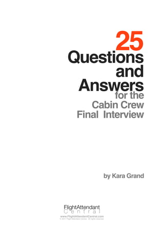 25Questions
and
Answersfor the
Cabin Crew
Final Interview
by Kara Grand
FlightAttendant
C e n t r a l
www.FlightAttendantCentral.com
© 2011 Flight Attendant Central. All rights reserved.
FlightAttendant
C e n t r a l
 