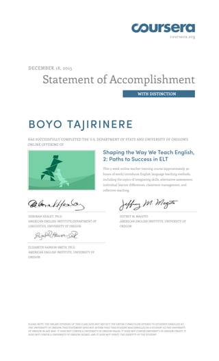 coursera.org
Statement of Accomplishment
WITH DISTINCTION
DECEMBER 18, 2015
BOYO TAJIRINERE
HAS SUCCESSFULLY COMPLETED THE U.S. DEPARTMENT OF STATE AND UNIVERSITY OF OREGON'S
ONLINE OFFERING OF
Shaping the Way We Teach English,
2: Paths to Success in ELT
This 5-week online teacher training course (approximately 30
hours of work) introduces English language teaching methods,
including the topics of integrating skills, alternative assessment,
individual learner differences, classroom management, and
reflective teaching.
DEBORAH HEALEY, PH.D.
AMERICAN ENGLISH INSTITUTE/DEPARTMENT OF
LINGUISTICS, UNIVERSITY OF OREGON
JEFFREY M. MAGOTO
AMERICAN ENGLISH INSTITUTE, UNIVERSITY OF
OREGON
ELIZABETH HANSON-SMITH, PH.D.
AMERICAN ENGLISH INSTITUTE, UNIVERSITY OF
OREGON
PLEASE NOTE: THE ONLINE OFFERING OF THIS CLASS DOES NOT REFLECT THE ENTIRE CURRICULUM OFFERED TO STUDENTS ENROLLED AT
THE UNIVERSITY OF OREGON. THIS STATEMENT DOES NOT AFFIRM THAT THIS STUDENT WAS ENROLLED AS A STUDENT AT THE UNIVERSITY
OF OREGON IN ANY WAY. IT DOES NOT CONFER A UNIVERSITY OF OREGON GRADE; IT DOES NOT CONFER UNIVERSITY OF OREGON CREDIT; IT
DOES NOT CONFER A UNIVERSITY OF OREGON DEGREE; AND IT DOES NOT VERIFY THE IDENTITY OF THE STUDENT.
 