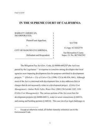 1
Filed 12/22/05
IN THE SUPREME COURT OF CALIFORNIA
BARRATT AMERICAN, )
INCORPORATED, )
)
Plaintiff and Appellant, )
) S117590
v. )
) Ct.App. 4/2 E032578
CITY OF RANCHO CUCAMONGA, )
) San Bernardino County
Defendant and Respondent. ) Super. Ct. No. RCY063382
___________________________________ )
The Mitigation Fee Act (Gov. Code, §§ 66000-66025)1 (the Act) was
passed by the Legislature “ ‘in response to concerns among developers that local
agencies were imposing development fees for purposes unrelated to development
projects.’ ” (Ehrlich v. City of Culver City (1996) 12 Cal.4th 854, 864.) Although
most of the Act is concerned with development fees, it also addresses fees or
charges that do not necessarily relate to a development project. (Utility Cost
Management v. Indian Wells Valley Water Dist. (2001) 26 Cal.4th 1185, 1191
(Utility Cost Management).) The various sections of the Act cover fees for
development projects (§§ 66000-66011), water or sewer connections (§ 66013),
and zoning and building permits (§ 66014). This case involves legal challenges to
1 Except as otherwise noted, all further statutory references are to the
Government Code.
 