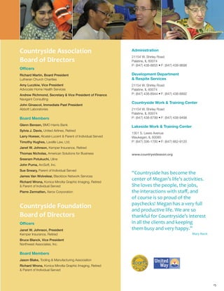 15
Countryside Association
Board of Directors
Officers
Richard Martin, Board President
Lutheran Church Charities
Amy Luczkiw, Vice President
Advocate Home Health Services
Andrew Richmond, Secretary & Vice President of Finance
Navigant Consulting
John Ginascol, Immediate Past President
Abbott Laboratories
Board Members
Glenn Bensen, BMO Harris Bank
Sylvia J. Davis, United Airlines, Retired
Larry Hoeser, Alcatel-Lucent & Parent of Individual Served
Timothy Hughes, Lavelle Law, Ltd.
Janet W. Johnson, Kemper Insurance, Retired
Thomas Nicholas, American Solutions for Business
Sreeram Potukuchi, Uline
John Puma, ArcSoft, Inc.
Sue Sneary, Parent of Individual Served
James Van Wolvelear, Blackbox Network Services
Richard Wrona, Konica Minolta Graphic Imaging, Retired
& Parent of Individual Served
Pierre Zermatten, Xerox Corporation
Countryside Foundation
Board of Directors
Officers
Janet W. Johnson, President
Kemper Insurance, Retired
Bruce Blanck, Vice President
Northwest Associates, Inc.
Board Members
Jason Blake, Tooling & Manufacturing Association
Richard Wrona, Konica Minolta Graphic Imaging, Retired
& Parent of Individual Served
Administration
21154 W. Shirley Road
Palatine, IL 60074
P: (847) 438-8855 • F: (847) 438-9698
Development Department
& Respite Services
21154 W. Shirley Road
Palatine, IL 60074
P: (847) 438-8944 • F: (847) 438-8892
Countryside Work & Training Center
21154 W. Shirley Road
Palatine, IL 60074
P: (847) 438-8799 • F: (847) 438-9498
Lakeside Work & Training Center
1301 S. Lewis Avenue
Waukegan, IL 60085
P: (847) 336-1700 • F: (847) 662-9120
www.countrysideassn.org
“Countryside has become the
center of Megan’s life’s activities.
She loves the people, the jobs,
the interactions with staff, and
of course is so proud of the
paychecks! Megan has a very full
and productive life. We are so
thankful for Countryside’s interest
in all the clients and keeping
them busy and very happy.”
Mary Rieck
 