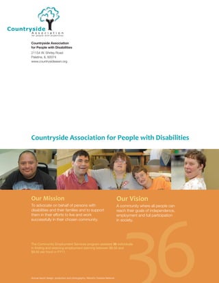 Countryside Association
for People with Disabilities
21154 W. Shirley Road
Palatine, IL 60074
www.countrysideassn.org
1
Countryside Association for People with Disabilities
36
Our Mission
To advocate on behalf of persons with
disabilities and their families and to support
them in their efforts to live and work
successfully in their chosen community.
Our Vision
A community where all people can
reach their goals of independence,
employment and full participation
in society.
Annual report design, production and photography: Abbott’s Creative Network
The Community Employment Services program assisted 36 individuals
in finding and retaining employment (earning between $8.50 and
$9.50 per hour) in FY11.
 