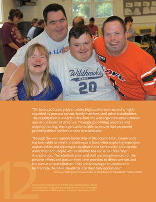 12
“On balance, Countryside provides high quality services and is highly
regarded by persons served, family members, and other stakeholders.
The organization is under the direction of a well-organized administration
and strong board of directors. Through good hiring practices and
ongoing training, the organization is able to ensure that personnel
providing direct services are the best available.
Through the very capable leadership of the organization, Countryside
has been able to meet the challenges it faces while exploring expansion
opportunities and securing its position in the community. Countryside
Association for People with Disabilities has earned a Three-Year
Accreditation. The administration and staff are complimented for the
positive efforts and passion they have provided to direct services and
the pursuit of accreditation. They are encouraged to continue to
incorporate the CARF standards into their daily operations.”
2011 Survey Report from the Commission on Accreditation of Rehabilitation Facilities (CARF)
Countryside Association for People with Disabilities has earned
12 consecutive, three-year accreditations from the Commission
on Accreditation of Rehabilitation Facilities (CARF) since 1978.
 