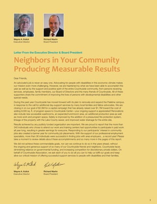 Letter From the Executive Director & Board President
Neighbors in Your Community
Producing Measurable Results
Dear Friends,
An advocate’s job is never an easy one. Advocating for people with disabilities in this economic climate makes
our mission even more challenging. However, we are heartened by what we have been able to accomplish this
year as well as by the support and positive spirit of the entire Countryside community, from persons receiving
services, employees, family members, our Board of Directors and the many friends of Countryside. All of these
supporters share the commitment of improving the lives of persons with developmental disabilities and other
special needs.
During the past year Countryside has moved forward with its plan to renovate and expand the Palatine campus,
in response to the call for additional day-support services by many local families and fellow advocates. We are
closing in on our goal of $2.5M for a capital campaign that has already raised over $1.7M toward the cost of
adding 9,000 sq. ft. of program space to Countryside Center—your ongoing support is appreciated! Renovations
also include new accessible washrooms, an expanded lunchroom area, an additional production area as well
as more work and program space. Safety is improved by the addition of a pressurized fire protection system,
linkage of the property with the Lake County sewer, and improved water drainage for the entire site.
Results achieved by any publicly funded organization are important. We are proud to report that the more than
340 individuals who chose to attend our work and training centers had opportunities to participate in paid work
all year long, resulting in greater earnings for everyone. Responding to our participants’ interest in community
jobs also created a banner year for community job placements. With the support of our professional employment
specialists, more than 36 individuals were successful in finding jobs with area employers…a record year! Please
take a moment to review details about these accomplishments and so many more in the pages of this report.
We did not achieve these commendable goals, nor can we continue to do so in the years ahead, without
the ongoing and generous support of so many of our Countryside friends and neighbors. Countryside faces
diminishing reliance on governmental funding, and increasing competition for discretionary private dollars. On
behalf of Countryside Association, we ask each of you to do all you can to help us fulfill our goals and keep
alive our critical mission of offering successful support services to people with disabilities and their families.
Wayne A. Kulick		
Executive Director
Richard Martin
Board President
3
Wayne A. Kulick		
Executive Director
Richard Martin
Board President
 