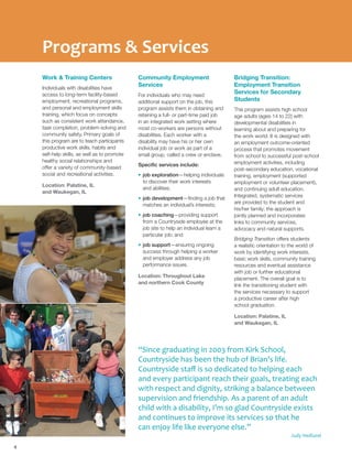 Programs & Services
Work & Training Centers
Individuals with disabilities have
access to long-term facility-based
employment, recreational programs,
and personal and employment skills
training, which focus on concepts
such as consistent work attendance,
task completion, problem-solving and
community safety. Primary goals of
this program are to teach participants
productive work skills, habits and
self-help skills, as well as to promote
healthy social relationships and
offer a variety of community-based
social and recreational activities.
Location: Palatine, IL
and Waukegan, IL
Community Employment
Services
For individuals who may need
additional support on the job, this
program assists them in obtaining and
retaining a full- or part-time paid job
in an integrated work setting where
most co-workers are persons without
disabilities. Each worker with a
disability may have his or her own
individual job or work as part of a
small group, called a crew or enclave.
Specific services include:
•	job exploration—helping individuals
to discover their work interests
and abilities;
•	job development—finding a job that
matches an individual’s interests;
•	job coaching—providing support
from a Countryside employee at the
job site to help an individual learn a
particular job; and
•	job support—ensuring ongoing
success through helping a worker
and employer address any job
performance issues.
Location: Throughout Lake
and northern Cook County
Bridging Transition:
Employment Transition
Services for Secondary
Students
This program assists high school
age adults (ages 14 to 22) with
developmental disabilities in
learning about and preparing for
the work world. It is designed with
an employment outcome-oriented
process that promotes movement
from school to successful post-school
employment activities, including
post-secondary education, vocational
training, employment (supported
employment or volunteer placement),
and continuing adult education.
Integrated, systematic services
are provided to the student and
his/her family; the approach is
jointly planned and incorporates
links to community services,
advocacy and natural supports.
Bridging Transition offers students
a realistic orientation to the world of
work by identifying work interests,
basic work skills, community training
resources and eventual assistance
with job or further educational
placement. The overall goal is to
link the transitioning student with
the services necessary to support
a productive career after high
school graduation.
Location: Palatine, IL
and Waukegan, IL
4
“Since graduating in 2003 from Kirk School,
Countryside has been the hub of Brian’s life.
Countryside staff is so dedicated to helping each
and every participant reach their goals, treating each
with respect and dignity, striking a balance between
supervision and friendship. As a parent of an adult
child with a disability, I’m so glad Countryside exists
and continues to improve its services so that he
can enjoy life like everyone else.”
Judy Hedlund
 