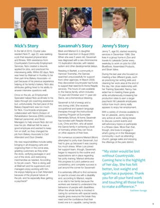 Nick’s Story
In the fall of 2010, Crystal Lake
resident Nick P., age 23, was seeking
a job that required physical labor
and fitness. With assistance from
Countryside’s Community Employment
Services, Nick created a résumé,
applied for jobs, and practiced his
interviewing skills. Within 60 days, Nick
was hired by Walmart in Huntley to be
their part-time Bakery Associate—in
part because of his previous experience
helping at his family’s bakery. Nick also
attributes getting hired to his ability to
answer interview questions well.
Once on the job, an Employment
Specialist helped Nick acclimate to his
tasks through job coaching assistance
but, unfortunately, the fast pace of the
Bakery Department was too much
for Nick. Countryside employees
collaborated with Nick’s Division of
Rehabilitation Services (DRS) contact,
Walmart personnel, and Store
Managers to help ensure Nick did not
lose his job. Walmart felt he was a
good employee and wanted to keep
him on staff, so they changed his
job from Bakery Associate to Cart
Attendant and Door Greeter.
His new responsibilities include safely
bringing in all shopping carts and
organizing them in the corral area,
greeting customers as they enter
the store, verifying packages in and
out of the store, and restocking
merchandise as needed. According
to his job coach, “Nick is doing well
at Walmart and his supervisors and
managers enjoy working with him.
He enjoys helping as a Cart Attendant
because of the physical nature of
the job, and he especially likes getting
a paycheck!”
Savannah’s Story
Mark and Marisol G.’s daughter
Savannah was born in August 2003.
When she was 5 years old, Savannah
was diagnosed with a rare chromosome
15 duplication disorder, with related
autism and other developmental delays.
Residing in Bartlett, a community in
Hanover Township, the Garcias
searched unsuccessfully for support
from other agencies. In March 2009,
they discovered Countryside had funds
to support their need for In-Home Respite
services. The hours of care available
to the Garcia family, which includes
15-year-old Christian and 11-year-old
Sierra, are a tremendous blessing.
Savannah is full of energy and a
very loving child. She receives
occupational and speech language
therapies through the Instructional
Learning Program at Sunnydale
Elementary School. At home, Savannah
has bonded with Respite Workers
Lois, Chris and Kim, who all assist
the Garcia family in achieving a level
of normalcy where they can focus
on other aspects of their lives.
On numerous occasions Marisol (Mom)
attempted to potty-train Savannah, but
had to give up because it was causing
too much stress. When Lois joined
her support team, though, Savannah,
began to respond to the routine and
expectations set in place regarding
her potty training. Marisol attributes
this progress to Lois’s patience and
consistency, and complete success is
just around the corner for Savannah!
It is extremely difficult to find someone
to care for a loved one with a disability
and, according to Marisol, respite
is so vital to her family because the
workers are trained to understand the
behaviors of people with disabilities.
When the whole family is involved in
caring for someone with special needs,
respite gives everyone the break they
need and the confidence that their
loved one is in capable, caring hands.
Jenny’s Story
Jenny T., age 50, started receiving
services in December 1986. She
lives in a group home in Zion and
travels to Lakeside Center every
weekday to work on jobs for USA
BlueBook, Assembled Products,
and Sloan Valve.
During the last year she focused on
meeting a few different goals, such
as practicing her writing skills and
cleaning her work area at the end of
the day. Her close relationship with
her Training Specialist, Nancy, has
aided her in meeting these goals
while simultaneously increasing her
production rates to earn a larger
paycheck! All Lakeside employees
notice how much Jenny really
appears to enjoy her employment.
With a variety of choices available to
her at Lakeside, Jenny remains
very active at work, taking breaks
to discuss current events and
self-advocacy topics or participate
in a fitness class. More than that,
though, she loves to engage in
what’s going on in the Waukegan
community—such as attending
church, garage sales and enjoying
the offerings of the park district.
9
“My sister would be lost
without Countryside.
Coming here is the highlight
of her day. She has felt
better, lost weight and
again has a purpose. Thank
you for all your hard work
and touching all those lives
to make a difference.”
Kathleen Savage
 