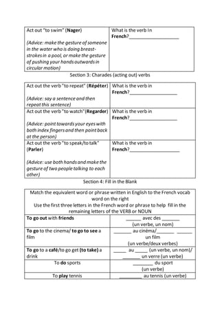 Act out “to swim” (Nager)
(Advice: make the gesture of someone
in the water who is doing breast-
strokesin a pool, or make the gesture
of pushing your handsoutwardsin
circular motion)
What is the verb In
French?____________________
Section 3: Charades (acting out) verbs
Act out the verb "to repeat" (Répéter)
(Advice: say a sentence and then
repeatthis sentence)
What is the verb in
French?___________________
Act out the verb "to watch"(Regarder)
(Advice: pointtowardsyour eyeswith
both index fingersand then pointback
at the person)
What is the verb in
French?___________________
Act out the verb "to speak/to talk"
(Parler)
(Advice: use both handsand make the
gesture of two people talking to each
other)
What is the verb in
French?____________________
Section 4: Fill in the Blank
Match the equivalent word or phrase written in English to the French vocab
word on the right
Use the first three letters in the French word or phrase to help fill in the
remaining letters of the VERB or NOUN
To go out with friends ______ avec des _______
(un verbe, un nom)
To go to the cinema/ to go to see a
film
_______ au cinéma/_______ ______
un film
(un verbe/deux verbes)
To go to a café/to go get (to take) a
drink
_____ au _____ (un verbe, un nom)/
_______ un verre (un verbe)
To do sports ________ du sport
(un verbe)
To play tennis _________ au tennis (un verbe)
 