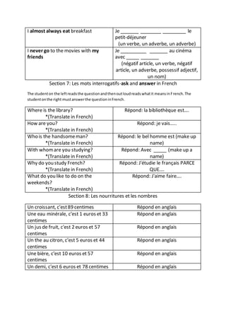 Section 7: Les mots interrogatifs-ask and answer in French
The studenton the leftreadsthe questionandthenoutloudreadswhatit meansinFrench.The
studentonthe right mustanswerthe questioninFrench.
Where is the library?
*(Translate in French)
Répond: la bibliothèque est….
How are you?
*(Translate in French)
Répond: je vais…..
Who is the handsomeman?
*(Translate in French)
Répond: le bel homme est (make up
name)
With whomare you studying?
*(Translate in French)
Répond: Avec _____ (make up a
name)
Why do you study French?
*(Translate in French)
Répond: J'étudie le français PARCE
QUE….
What do you like to do on the
weekends?
*(Translate in French)
Répond: J'aime faire….
Section 8: Les nourritures et les nombres
Un croissant, c'est89 centimes Répond en anglais
Une eau minérale, c'est 1 euros et 33
centimes
Répond en anglais
Un jus de fruit, c'est 2 euros et 57
centimes
Répond en anglais
Un the au citron, c'est 5 euros et 44
centimes
Répond en anglais
Une bière, c'est 10 euros et 57
centimes
Répond en anglais
Un demi, c'est 6 euros et 78 centimes Répond en anglais
I almost always eat breakfast Je _______ ________ _________ le
petit-déjeuner
(un verbe, un adverbe, un adverbe)
I never go to the movies with my
friends
Je __________ _______ au cinéma
avec _____ _______
(négatif article, un verbe, négatif
article, un adverbe, possessif adjectif,
un nom)
 