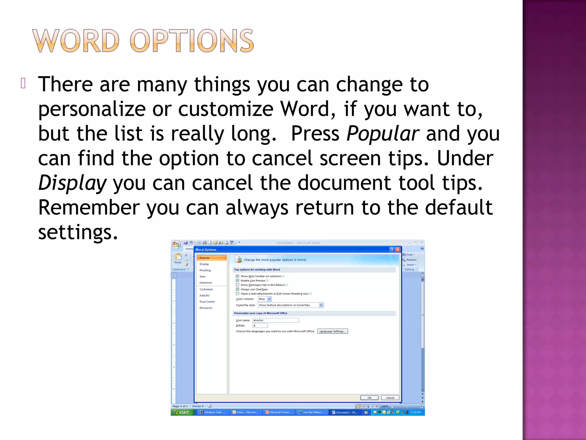  There are many things you can change to
personalize or customize Word, if you want to,
but the list is really long. Press Popular and you
can find the option to cancel screen tips. Under
Display you can cancel the document tool tips.
Remember you can always return to the default
settings.
 