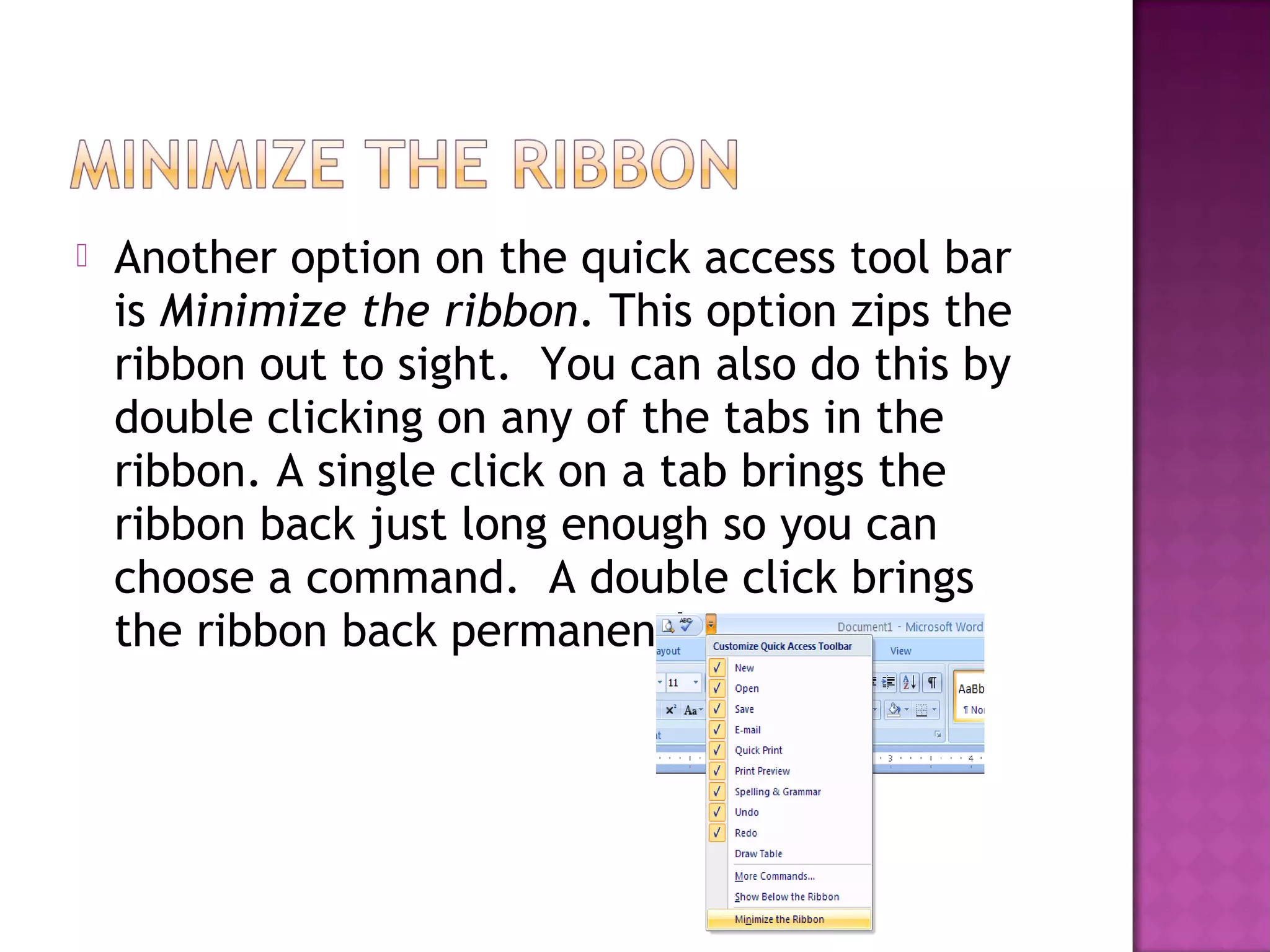  Another option on the quick access tool bar
is Minimize the ribbon. This option zips the
ribbon out to sight. You can also do this by
double clicking on any of the tabs in the
ribbon. A single click on a tab brings the
ribbon back just long enough so you can
choose a command. A double click brings
the ribbon back permanently.
 